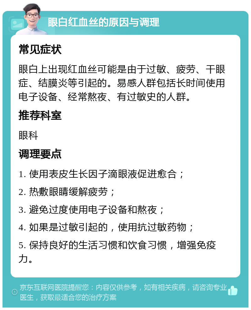 眼白红血丝的原因与调理 常见症状 眼白上出现红血丝可能是由于过敏、疲劳、干眼症、结膜炎等引起的。易感人群包括长时间使用电子设备、经常熬夜、有过敏史的人群。 推荐科室 眼科 调理要点 1. 使用表皮生长因子滴眼液促进愈合； 2. 热敷眼睛缓解疲劳； 3. 避免过度使用电子设备和熬夜； 4. 如果是过敏引起的，使用抗过敏药物； 5. 保持良好的生活习惯和饮食习惯，增强免疫力。