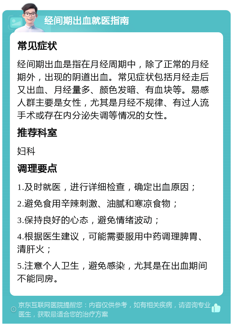 经间期出血就医指南 常见症状 经间期出血是指在月经周期中，除了正常的月经期外，出现的阴道出血。常见症状包括月经走后又出血、月经量多、颜色发暗、有血块等。易感人群主要是女性，尤其是月经不规律、有过人流手术或存在内分泌失调等情况的女性。 推荐科室 妇科 调理要点 1.及时就医，进行详细检查，确定出血原因； 2.避免食用辛辣刺激、油腻和寒凉食物； 3.保持良好的心态，避免情绪波动； 4.根据医生建议，可能需要服用中药调理脾胃、清肝火； 5.注意个人卫生，避免感染，尤其是在出血期间不能同房。