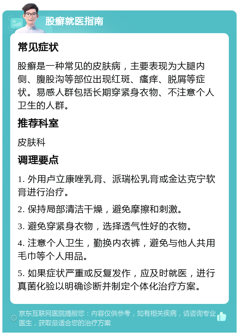 股癣就医指南 常见症状 股癣是一种常见的皮肤病，主要表现为大腿内侧、腹股沟等部位出现红斑、瘙痒、脱屑等症状。易感人群包括长期穿紧身衣物、不注意个人卫生的人群。 推荐科室 皮肤科 调理要点 1. 外用卢立康唑乳膏、派瑞松乳膏或金达克宁软膏进行治疗。 2. 保持局部清洁干燥，避免摩擦和刺激。 3. 避免穿紧身衣物，选择透气性好的衣物。 4. 注意个人卫生，勤换内衣裤，避免与他人共用毛巾等个人用品。 5. 如果症状严重或反复发作，应及时就医，进行真菌化验以明确诊断并制定个体化治疗方案。