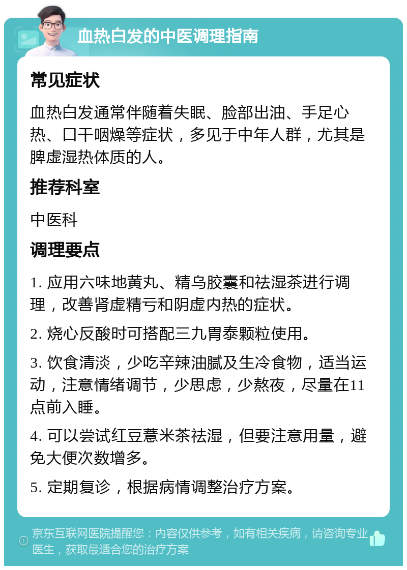 血热白发的中医调理指南 常见症状 血热白发通常伴随着失眠、脸部出油、手足心热、口干咽燥等症状，多见于中年人群，尤其是脾虚湿热体质的人。 推荐科室 中医科 调理要点 1. 应用六味地黄丸、精乌胶囊和祛湿茶进行调理，改善肾虚精亏和阴虚内热的症状。 2. 烧心反酸时可搭配三九胃泰颗粒使用。 3. 饮食清淡，少吃辛辣油腻及生冷食物，适当运动，注意情绪调节，少思虑，少熬夜，尽量在11点前入睡。 4. 可以尝试红豆薏米茶祛湿，但要注意用量，避免大便次数增多。 5. 定期复诊，根据病情调整治疗方案。