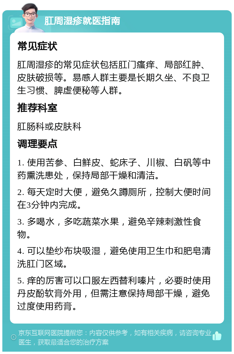 肛周湿疹就医指南 常见症状 肛周湿疹的常见症状包括肛门瘙痒、局部红肿、皮肤破损等。易感人群主要是长期久坐、不良卫生习惯、脾虚便秘等人群。 推荐科室 肛肠科或皮肤科 调理要点 1. 使用苦参、白鲜皮、蛇床子、川椒、白矾等中药熏洗患处，保持局部干燥和清洁。 2. 每天定时大便，避免久蹲厕所，控制大便时间在3分钟内完成。 3. 多喝水，多吃蔬菜水果，避免辛辣刺激性食物。 4. 可以垫纱布块吸湿，避免使用卫生巾和肥皂清洗肛门区域。 5. 痒的厉害可以口服左西替利嗪片，必要时使用丹皮酚软膏外用，但需注意保持局部干燥，避免过度使用药膏。