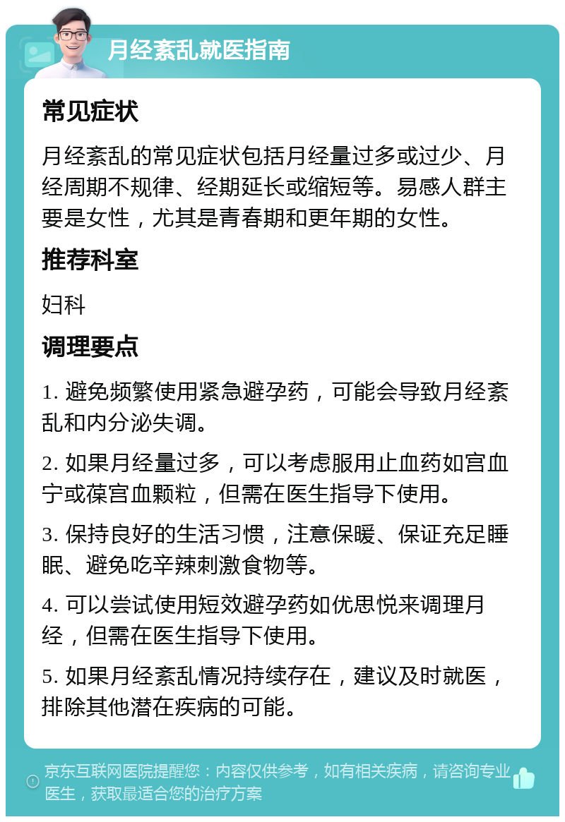 月经紊乱就医指南 常见症状 月经紊乱的常见症状包括月经量过多或过少、月经周期不规律、经期延长或缩短等。易感人群主要是女性，尤其是青春期和更年期的女性。 推荐科室 妇科 调理要点 1. 避免频繁使用紧急避孕药，可能会导致月经紊乱和内分泌失调。 2. 如果月经量过多，可以考虑服用止血药如宫血宁或葆宫血颗粒，但需在医生指导下使用。 3. 保持良好的生活习惯，注意保暖、保证充足睡眠、避免吃辛辣刺激食物等。 4. 可以尝试使用短效避孕药如优思悦来调理月经，但需在医生指导下使用。 5. 如果月经紊乱情况持续存在，建议及时就医，排除其他潜在疾病的可能。