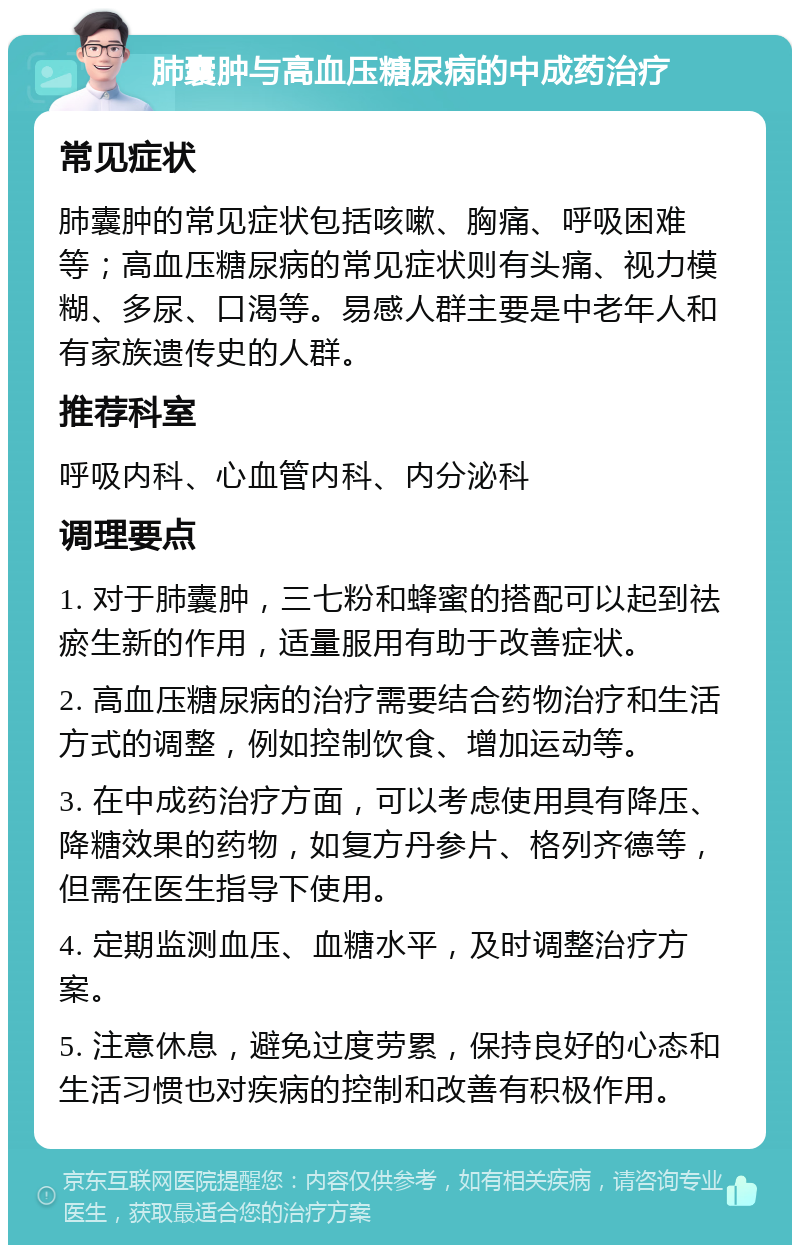 肺囊肿与高血压糖尿病的中成药治疗 常见症状 肺囊肿的常见症状包括咳嗽、胸痛、呼吸困难等；高血压糖尿病的常见症状则有头痛、视力模糊、多尿、口渴等。易感人群主要是中老年人和有家族遗传史的人群。 推荐科室 呼吸内科、心血管内科、内分泌科 调理要点 1. 对于肺囊肿，三七粉和蜂蜜的搭配可以起到祛瘀生新的作用，适量服用有助于改善症状。 2. 高血压糖尿病的治疗需要结合药物治疗和生活方式的调整，例如控制饮食、增加运动等。 3. 在中成药治疗方面，可以考虑使用具有降压、降糖效果的药物，如复方丹参片、格列齐德等，但需在医生指导下使用。 4. 定期监测血压、血糖水平，及时调整治疗方案。 5. 注意休息，避免过度劳累，保持良好的心态和生活习惯也对疾病的控制和改善有积极作用。