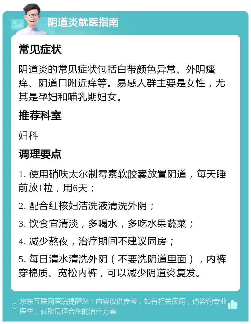 阴道炎就医指南 常见症状 阴道炎的常见症状包括白带颜色异常、外阴瘙痒、阴道口附近痒等。易感人群主要是女性，尤其是孕妇和哺乳期妇女。 推荐科室 妇科 调理要点 1. 使用硝呋太尔制霉素软胶囊放置阴道，每天睡前放1粒，用6天； 2. 配合红核妇洁洗液清洗外阴； 3. 饮食宜清淡，多喝水，多吃水果蔬菜； 4. 减少熬夜，治疗期间不建议同房； 5. 每日清水清洗外阴（不要洗阴道里面），内裤穿棉质、宽松内裤，可以减少阴道炎复发。