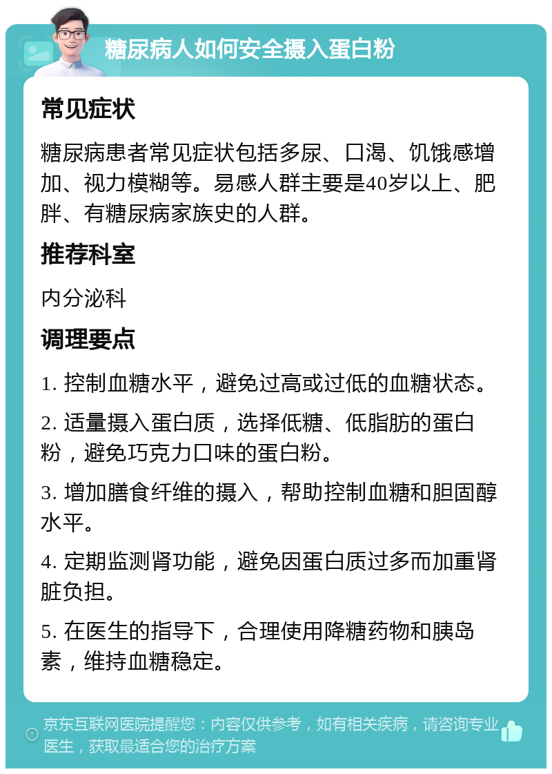 糖尿病人如何安全摄入蛋白粉 常见症状 糖尿病患者常见症状包括多尿、口渴、饥饿感增加、视力模糊等。易感人群主要是40岁以上、肥胖、有糖尿病家族史的人群。 推荐科室 内分泌科 调理要点 1. 控制血糖水平，避免过高或过低的血糖状态。 2. 适量摄入蛋白质，选择低糖、低脂肪的蛋白粉，避免巧克力口味的蛋白粉。 3. 增加膳食纤维的摄入，帮助控制血糖和胆固醇水平。 4. 定期监测肾功能，避免因蛋白质过多而加重肾脏负担。 5. 在医生的指导下，合理使用降糖药物和胰岛素，维持血糖稳定。