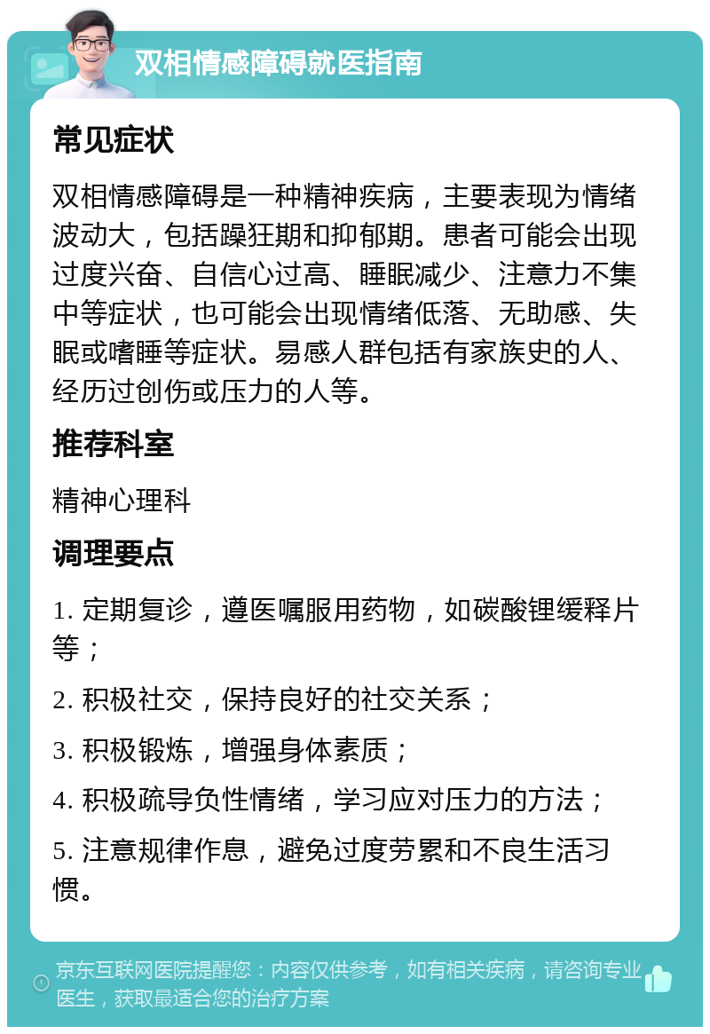 双相情感障碍就医指南 常见症状 双相情感障碍是一种精神疾病，主要表现为情绪波动大，包括躁狂期和抑郁期。患者可能会出现过度兴奋、自信心过高、睡眠减少、注意力不集中等症状，也可能会出现情绪低落、无助感、失眠或嗜睡等症状。易感人群包括有家族史的人、经历过创伤或压力的人等。 推荐科室 精神心理科 调理要点 1. 定期复诊，遵医嘱服用药物，如碳酸锂缓释片等； 2. 积极社交，保持良好的社交关系； 3. 积极锻炼，增强身体素质； 4. 积极疏导负性情绪，学习应对压力的方法； 5. 注意规律作息，避免过度劳累和不良生活习惯。