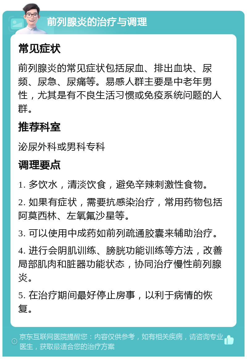 前列腺炎的治疗与调理 常见症状 前列腺炎的常见症状包括尿血、排出血块、尿频、尿急、尿痛等。易感人群主要是中老年男性，尤其是有不良生活习惯或免疫系统问题的人群。 推荐科室 泌尿外科或男科专科 调理要点 1. 多饮水，清淡饮食，避免辛辣刺激性食物。 2. 如果有症状，需要抗感染治疗，常用药物包括阿莫西林、左氧氟沙星等。 3. 可以使用中成药如前列疏通胶囊来辅助治疗。 4. 进行会阴肌训练、膀胱功能训练等方法，改善局部肌肉和脏器功能状态，协同治疗慢性前列腺炎。 5. 在治疗期间最好停止房事，以利于病情的恢复。