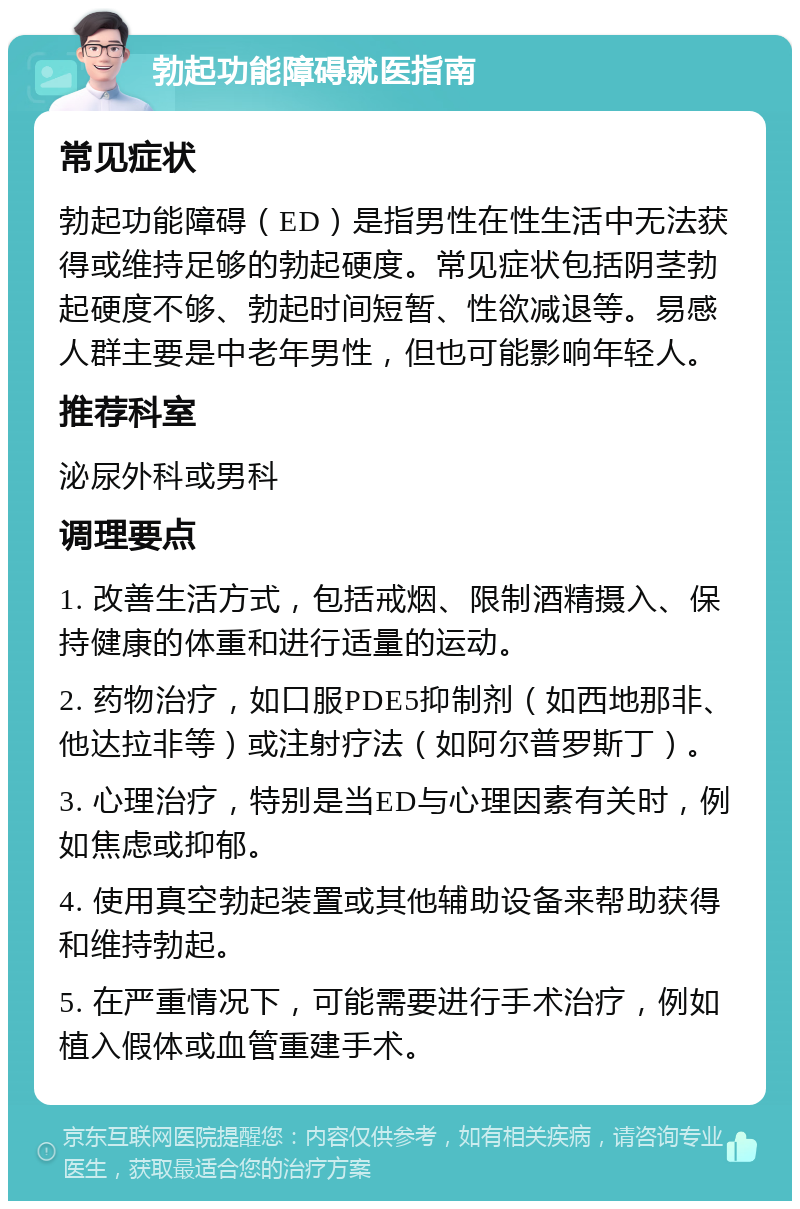 勃起功能障碍就医指南 常见症状 勃起功能障碍（ED）是指男性在性生活中无法获得或维持足够的勃起硬度。常见症状包括阴茎勃起硬度不够、勃起时间短暂、性欲减退等。易感人群主要是中老年男性，但也可能影响年轻人。 推荐科室 泌尿外科或男科 调理要点 1. 改善生活方式，包括戒烟、限制酒精摄入、保持健康的体重和进行适量的运动。 2. 药物治疗，如口服PDE5抑制剂（如西地那非、他达拉非等）或注射疗法（如阿尔普罗斯丁）。 3. 心理治疗，特别是当ED与心理因素有关时，例如焦虑或抑郁。 4. 使用真空勃起装置或其他辅助设备来帮助获得和维持勃起。 5. 在严重情况下，可能需要进行手术治疗，例如植入假体或血管重建手术。