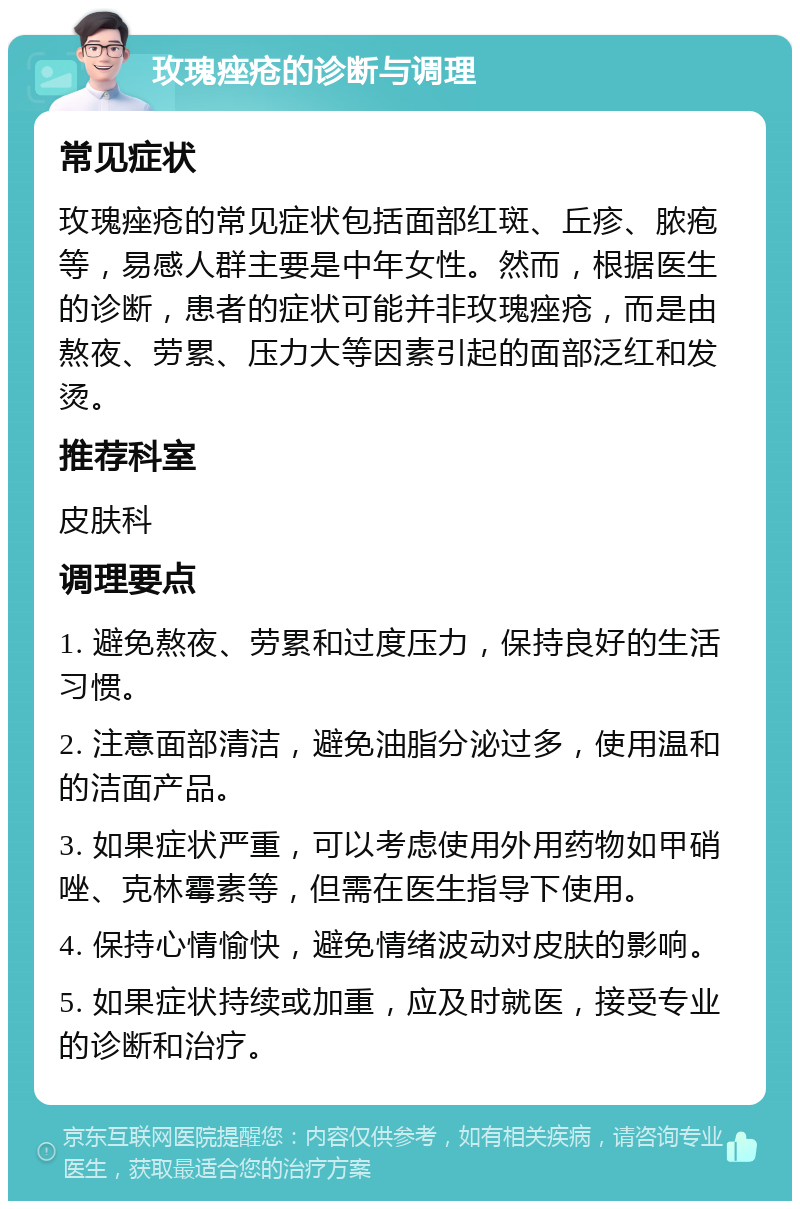 玫瑰痤疮的诊断与调理 常见症状 玫瑰痤疮的常见症状包括面部红斑、丘疹、脓疱等，易感人群主要是中年女性。然而，根据医生的诊断，患者的症状可能并非玫瑰痤疮，而是由熬夜、劳累、压力大等因素引起的面部泛红和发烫。 推荐科室 皮肤科 调理要点 1. 避免熬夜、劳累和过度压力，保持良好的生活习惯。 2. 注意面部清洁，避免油脂分泌过多，使用温和的洁面产品。 3. 如果症状严重，可以考虑使用外用药物如甲硝唑、克林霉素等，但需在医生指导下使用。 4. 保持心情愉快，避免情绪波动对皮肤的影响。 5. 如果症状持续或加重，应及时就医，接受专业的诊断和治疗。