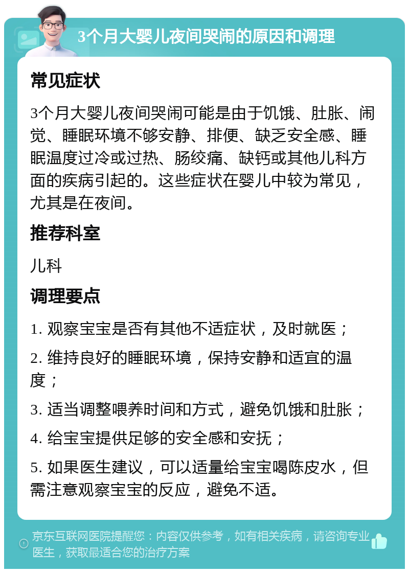 3个月大婴儿夜间哭闹的原因和调理 常见症状 3个月大婴儿夜间哭闹可能是由于饥饿、肚胀、闹觉、睡眠环境不够安静、排便、缺乏安全感、睡眠温度过冷或过热、肠绞痛、缺钙或其他儿科方面的疾病引起的。这些症状在婴儿中较为常见，尤其是在夜间。 推荐科室 儿科 调理要点 1. 观察宝宝是否有其他不适症状，及时就医； 2. 维持良好的睡眠环境，保持安静和适宜的温度； 3. 适当调整喂养时间和方式，避免饥饿和肚胀； 4. 给宝宝提供足够的安全感和安抚； 5. 如果医生建议，可以适量给宝宝喝陈皮水，但需注意观察宝宝的反应，避免不适。