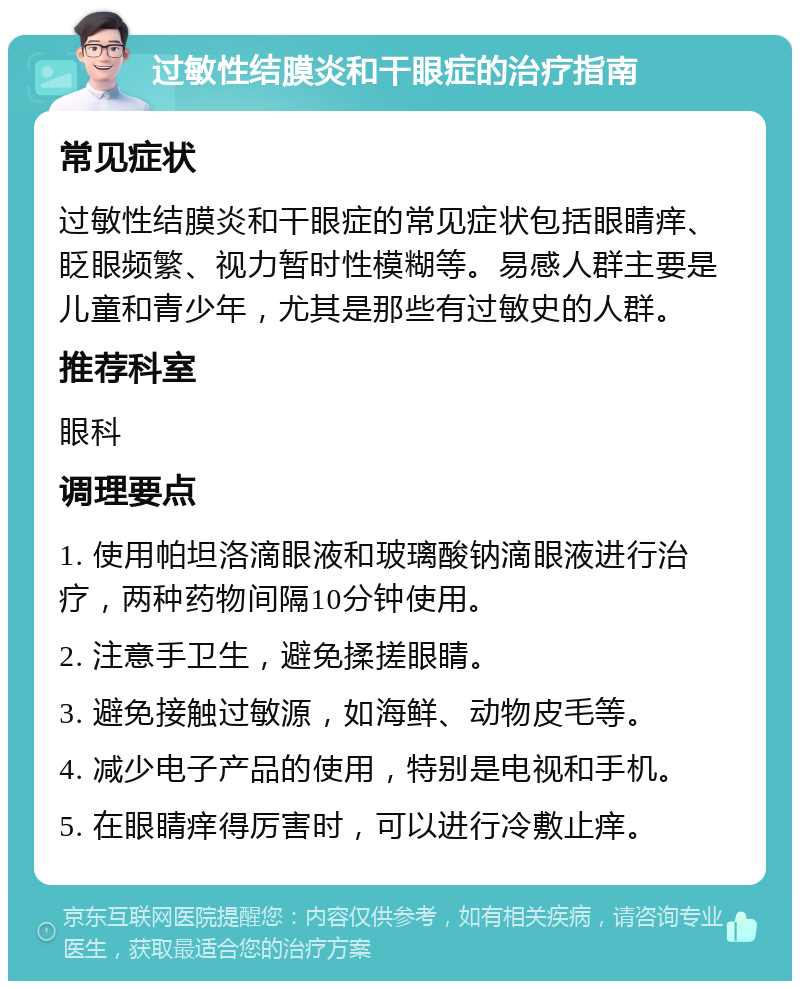 过敏性结膜炎和干眼症的治疗指南 常见症状 过敏性结膜炎和干眼症的常见症状包括眼睛痒、眨眼频繁、视力暂时性模糊等。易感人群主要是儿童和青少年，尤其是那些有过敏史的人群。 推荐科室 眼科 调理要点 1. 使用帕坦洛滴眼液和玻璃酸钠滴眼液进行治疗，两种药物间隔10分钟使用。 2. 注意手卫生，避免揉搓眼睛。 3. 避免接触过敏源，如海鲜、动物皮毛等。 4. 减少电子产品的使用，特别是电视和手机。 5. 在眼睛痒得厉害时，可以进行冷敷止痒。