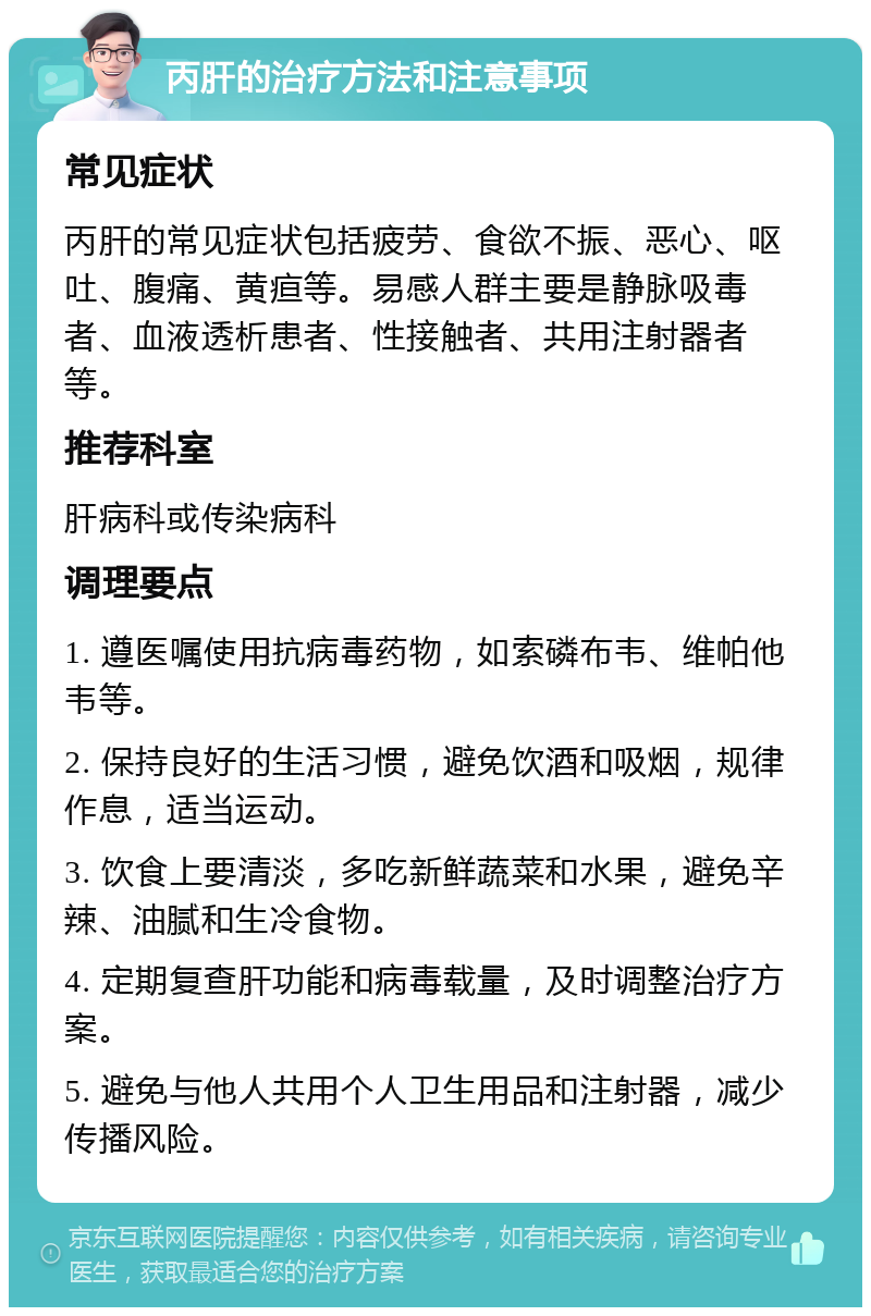 丙肝的治疗方法和注意事项 常见症状 丙肝的常见症状包括疲劳、食欲不振、恶心、呕吐、腹痛、黄疸等。易感人群主要是静脉吸毒者、血液透析患者、性接触者、共用注射器者等。 推荐科室 肝病科或传染病科 调理要点 1. 遵医嘱使用抗病毒药物，如索磷布韦、维帕他韦等。 2. 保持良好的生活习惯，避免饮酒和吸烟，规律作息，适当运动。 3. 饮食上要清淡，多吃新鲜蔬菜和水果，避免辛辣、油腻和生冷食物。 4. 定期复查肝功能和病毒载量，及时调整治疗方案。 5. 避免与他人共用个人卫生用品和注射器，减少传播风险。