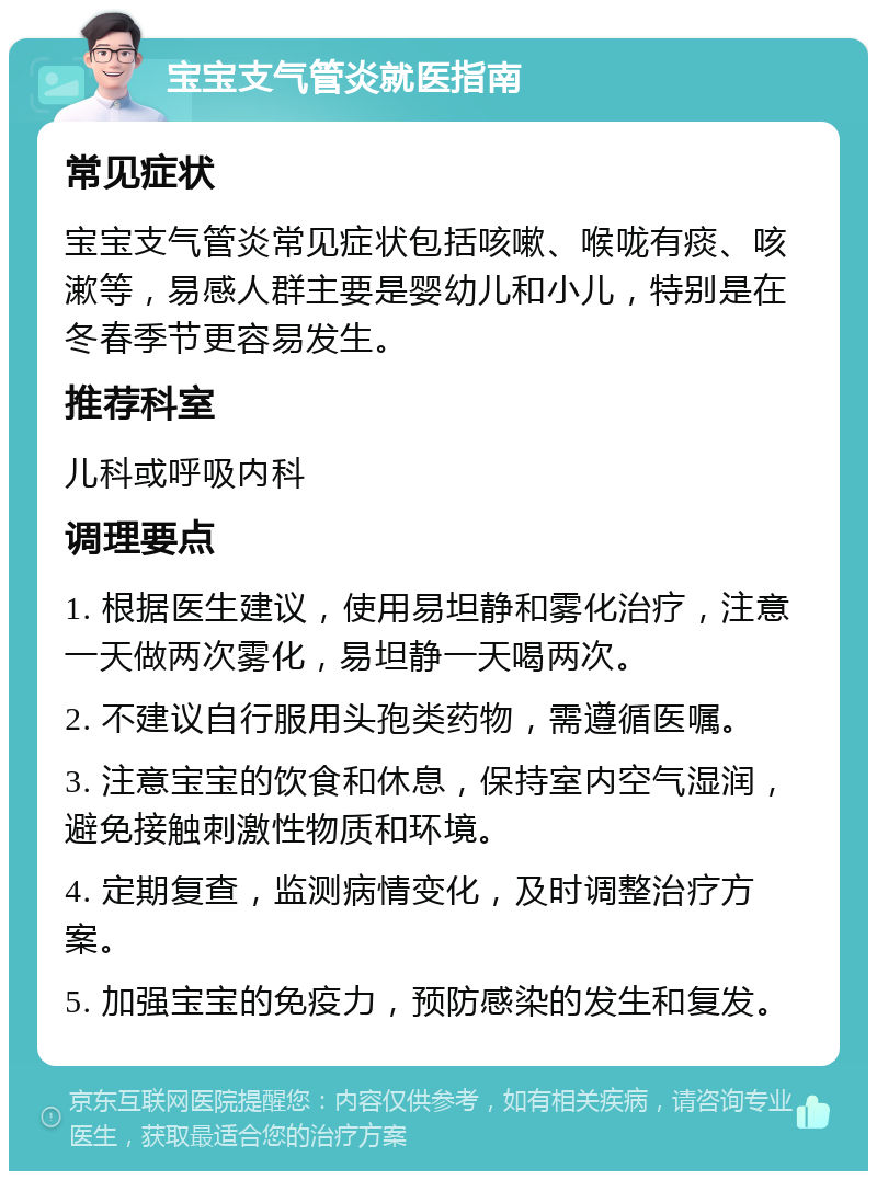 宝宝支气管炎就医指南 常见症状 宝宝支气管炎常见症状包括咳嗽、喉咙有痰、咳漱等，易感人群主要是婴幼儿和小儿，特别是在冬春季节更容易发生。 推荐科室 儿科或呼吸内科 调理要点 1. 根据医生建议，使用易坦静和雾化治疗，注意一天做两次雾化，易坦静一天喝两次。 2. 不建议自行服用头孢类药物，需遵循医嘱。 3. 注意宝宝的饮食和休息，保持室内空气湿润，避免接触刺激性物质和环境。 4. 定期复查，监测病情变化，及时调整治疗方案。 5. 加强宝宝的免疫力，预防感染的发生和复发。