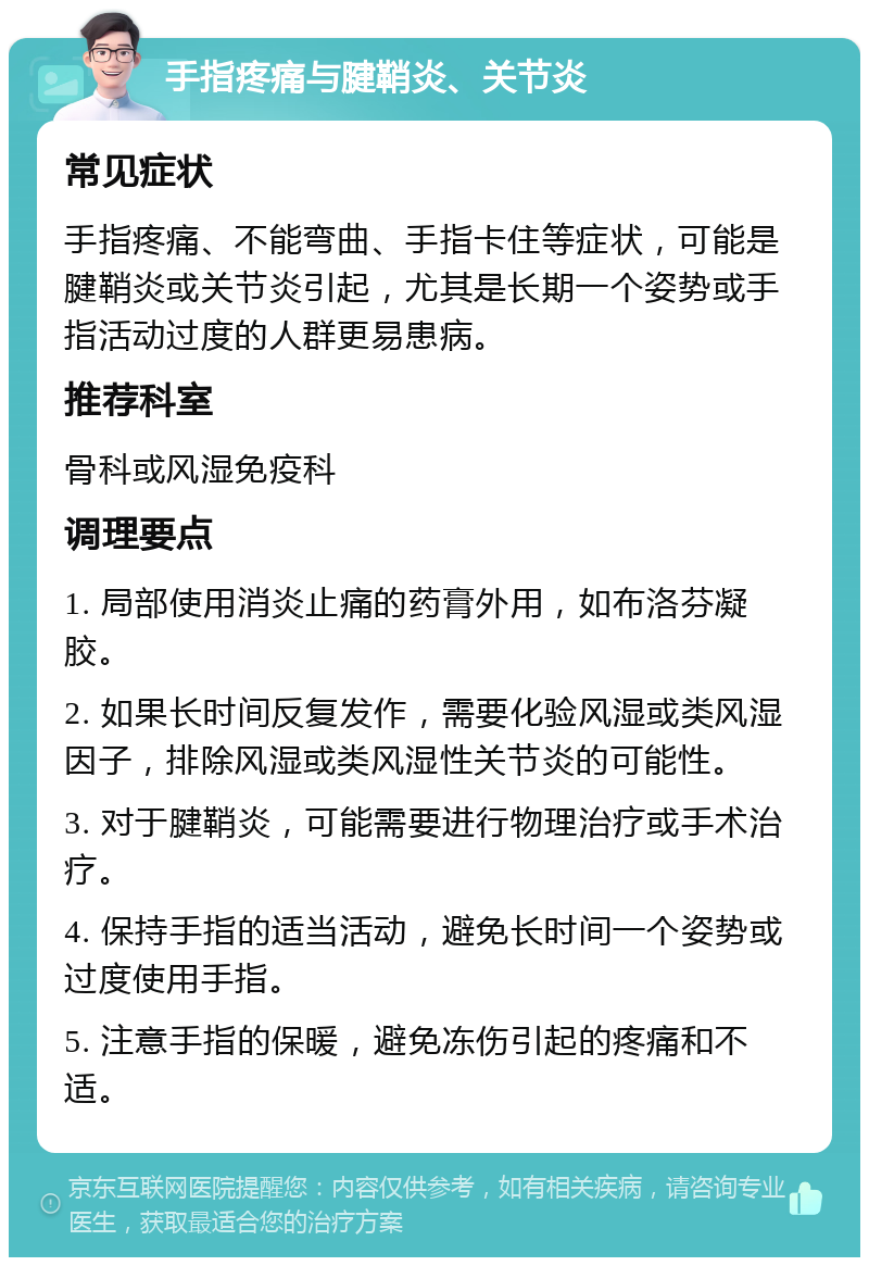 手指疼痛与腱鞘炎、关节炎 常见症状 手指疼痛、不能弯曲、手指卡住等症状，可能是腱鞘炎或关节炎引起，尤其是长期一个姿势或手指活动过度的人群更易患病。 推荐科室 骨科或风湿免疫科 调理要点 1. 局部使用消炎止痛的药膏外用，如布洛芬凝胶。 2. 如果长时间反复发作，需要化验风湿或类风湿因子，排除风湿或类风湿性关节炎的可能性。 3. 对于腱鞘炎，可能需要进行物理治疗或手术治疗。 4. 保持手指的适当活动，避免长时间一个姿势或过度使用手指。 5. 注意手指的保暖，避免冻伤引起的疼痛和不适。