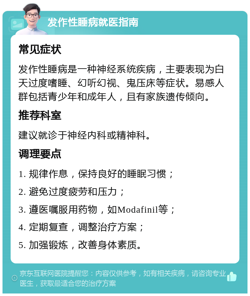 发作性睡病就医指南 常见症状 发作性睡病是一种神经系统疾病，主要表现为白天过度嗜睡、幻听幻视、鬼压床等症状。易感人群包括青少年和成年人，且有家族遗传倾向。 推荐科室 建议就诊于神经内科或精神科。 调理要点 1. 规律作息，保持良好的睡眠习惯； 2. 避免过度疲劳和压力； 3. 遵医嘱服用药物，如Modafinil等； 4. 定期复查，调整治疗方案； 5. 加强锻炼，改善身体素质。