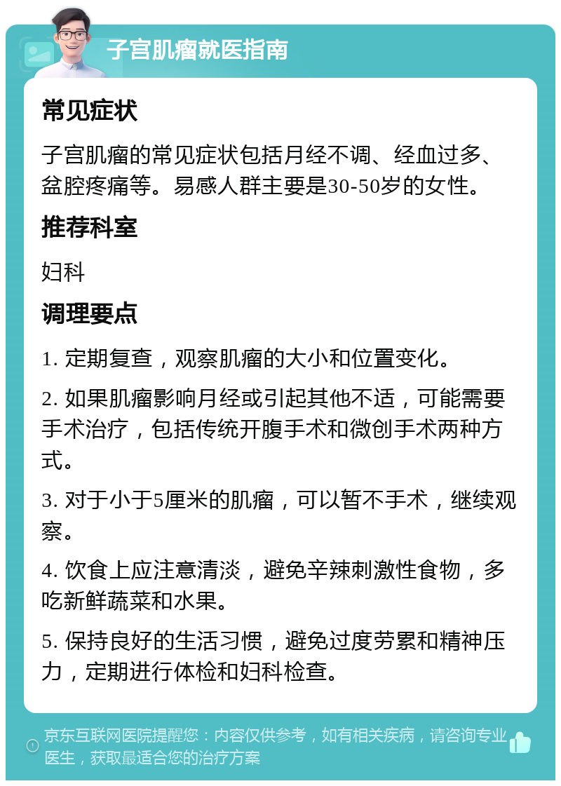 子宫肌瘤就医指南 常见症状 子宫肌瘤的常见症状包括月经不调、经血过多、盆腔疼痛等。易感人群主要是30-50岁的女性。 推荐科室 妇科 调理要点 1. 定期复查，观察肌瘤的大小和位置变化。 2. 如果肌瘤影响月经或引起其他不适，可能需要手术治疗，包括传统开腹手术和微创手术两种方式。 3. 对于小于5厘米的肌瘤，可以暂不手术，继续观察。 4. 饮食上应注意清淡，避免辛辣刺激性食物，多吃新鲜蔬菜和水果。 5. 保持良好的生活习惯，避免过度劳累和精神压力，定期进行体检和妇科检查。