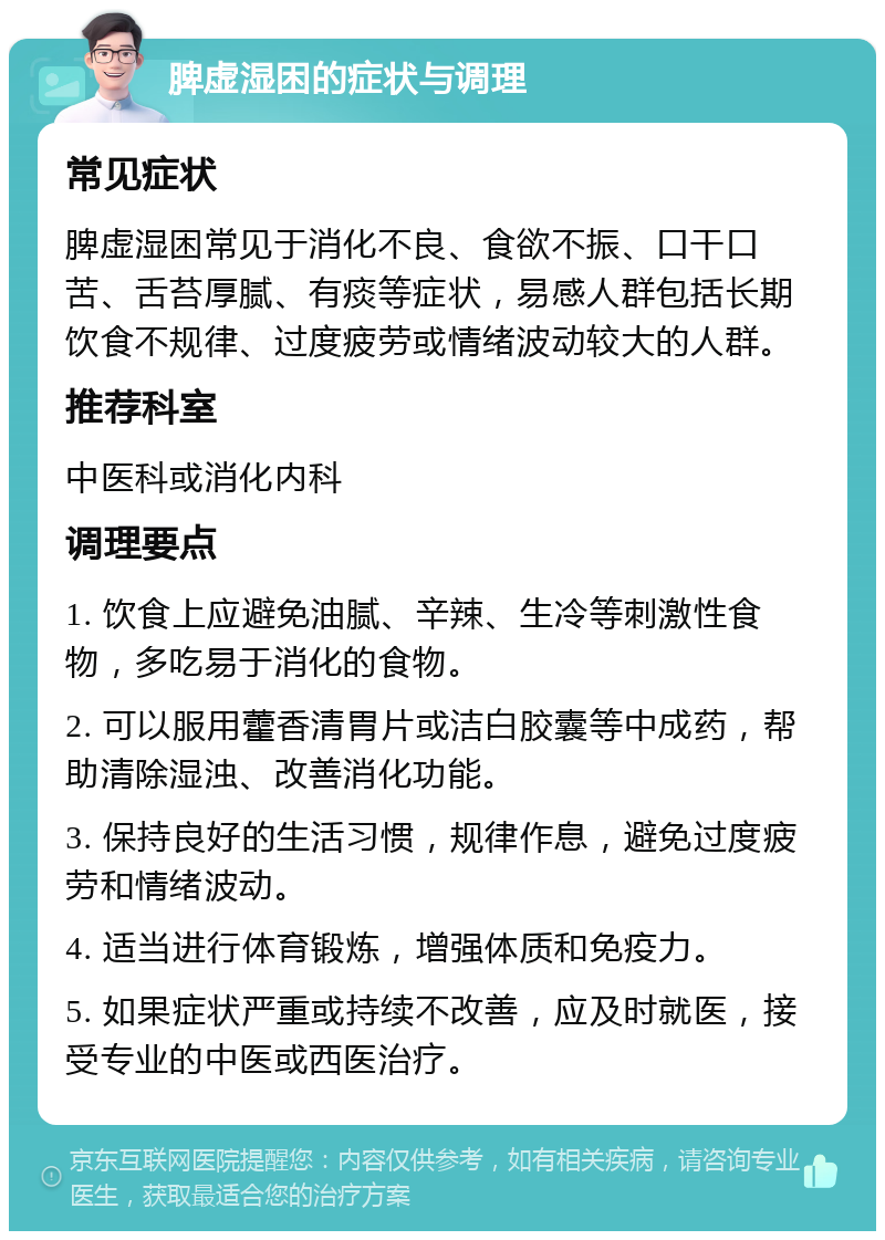 脾虚湿困的症状与调理 常见症状 脾虚湿困常见于消化不良、食欲不振、口干口苦、舌苔厚腻、有痰等症状，易感人群包括长期饮食不规律、过度疲劳或情绪波动较大的人群。 推荐科室 中医科或消化内科 调理要点 1. 饮食上应避免油腻、辛辣、生冷等刺激性食物，多吃易于消化的食物。 2. 可以服用藿香清胃片或洁白胶囊等中成药，帮助清除湿浊、改善消化功能。 3. 保持良好的生活习惯，规律作息，避免过度疲劳和情绪波动。 4. 适当进行体育锻炼，增强体质和免疫力。 5. 如果症状严重或持续不改善，应及时就医，接受专业的中医或西医治疗。