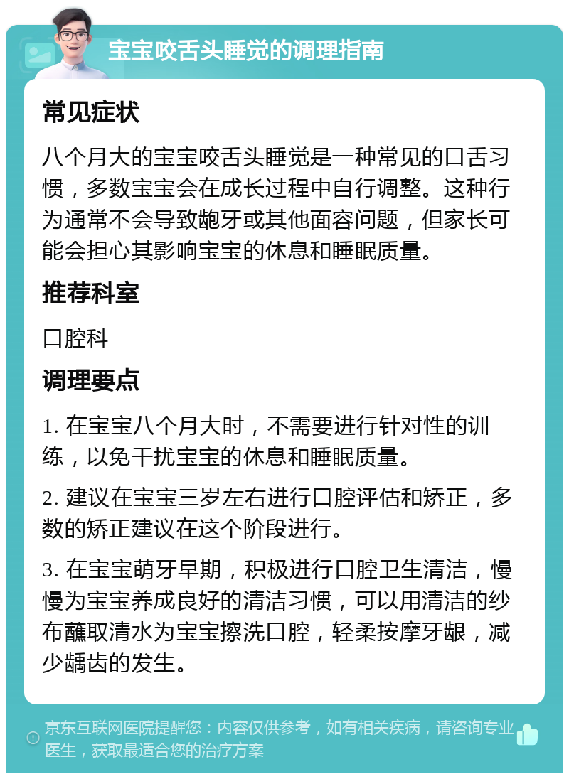 宝宝咬舌头睡觉的调理指南 常见症状 八个月大的宝宝咬舌头睡觉是一种常见的口舌习惯，多数宝宝会在成长过程中自行调整。这种行为通常不会导致龅牙或其他面容问题，但家长可能会担心其影响宝宝的休息和睡眠质量。 推荐科室 口腔科 调理要点 1. 在宝宝八个月大时，不需要进行针对性的训练，以免干扰宝宝的休息和睡眠质量。 2. 建议在宝宝三岁左右进行口腔评估和矫正，多数的矫正建议在这个阶段进行。 3. 在宝宝萌牙早期，积极进行口腔卫生清洁，慢慢为宝宝养成良好的清洁习惯，可以用清洁的纱布蘸取清水为宝宝擦洗口腔，轻柔按摩牙龈，减少龋齿的发生。