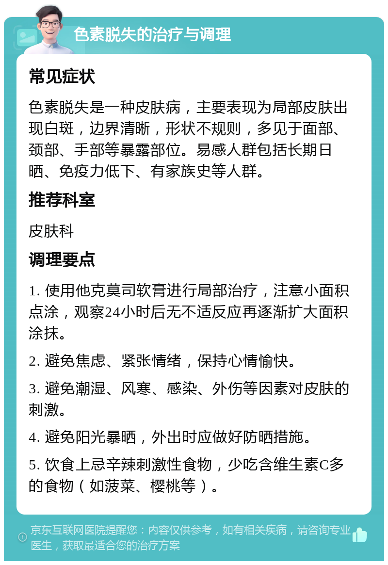 色素脱失的治疗与调理 常见症状 色素脱失是一种皮肤病，主要表现为局部皮肤出现白斑，边界清晰，形状不规则，多见于面部、颈部、手部等暴露部位。易感人群包括长期日晒、免疫力低下、有家族史等人群。 推荐科室 皮肤科 调理要点 1. 使用他克莫司软膏进行局部治疗，注意小面积点涂，观察24小时后无不适反应再逐渐扩大面积涂抹。 2. 避免焦虑、紧张情绪，保持心情愉快。 3. 避免潮湿、风寒、感染、外伤等因素对皮肤的刺激。 4. 避免阳光暴晒，外出时应做好防晒措施。 5. 饮食上忌辛辣刺激性食物，少吃含维生素C多的食物（如菠菜、樱桃等）。