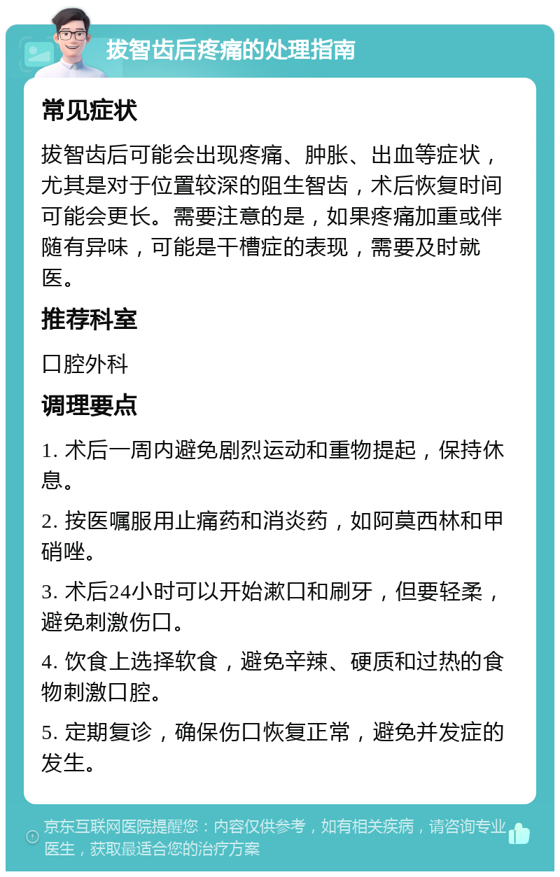 拔智齿后疼痛的处理指南 常见症状 拔智齿后可能会出现疼痛、肿胀、出血等症状，尤其是对于位置较深的阻生智齿，术后恢复时间可能会更长。需要注意的是，如果疼痛加重或伴随有异味，可能是干槽症的表现，需要及时就医。 推荐科室 口腔外科 调理要点 1. 术后一周内避免剧烈运动和重物提起，保持休息。 2. 按医嘱服用止痛药和消炎药，如阿莫西林和甲硝唑。 3. 术后24小时可以开始漱口和刷牙，但要轻柔，避免刺激伤口。 4. 饮食上选择软食，避免辛辣、硬质和过热的食物刺激口腔。 5. 定期复诊，确保伤口恢复正常，避免并发症的发生。