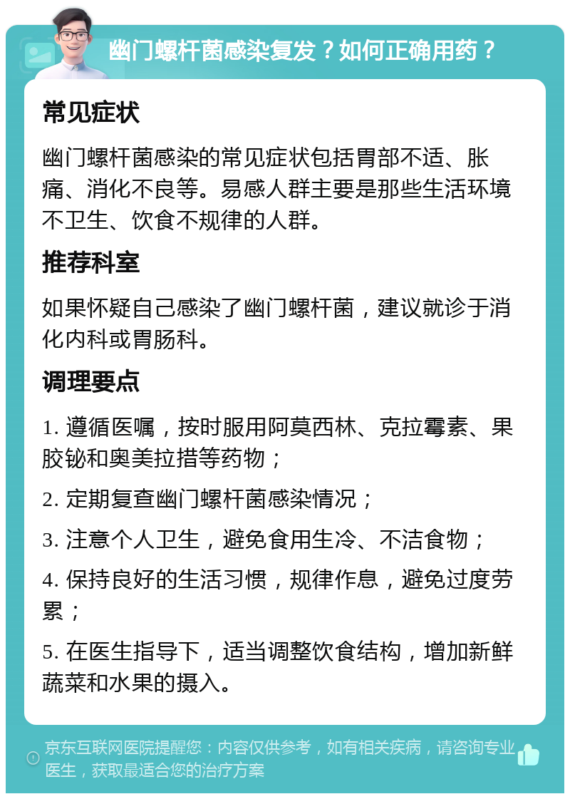 幽门螺杆菌感染复发？如何正确用药？ 常见症状 幽门螺杆菌感染的常见症状包括胃部不适、胀痛、消化不良等。易感人群主要是那些生活环境不卫生、饮食不规律的人群。 推荐科室 如果怀疑自己感染了幽门螺杆菌，建议就诊于消化内科或胃肠科。 调理要点 1. 遵循医嘱，按时服用阿莫西林、克拉霉素、果胶铋和奥美拉措等药物； 2. 定期复查幽门螺杆菌感染情况； 3. 注意个人卫生，避免食用生冷、不洁食物； 4. 保持良好的生活习惯，规律作息，避免过度劳累； 5. 在医生指导下，适当调整饮食结构，增加新鲜蔬菜和水果的摄入。