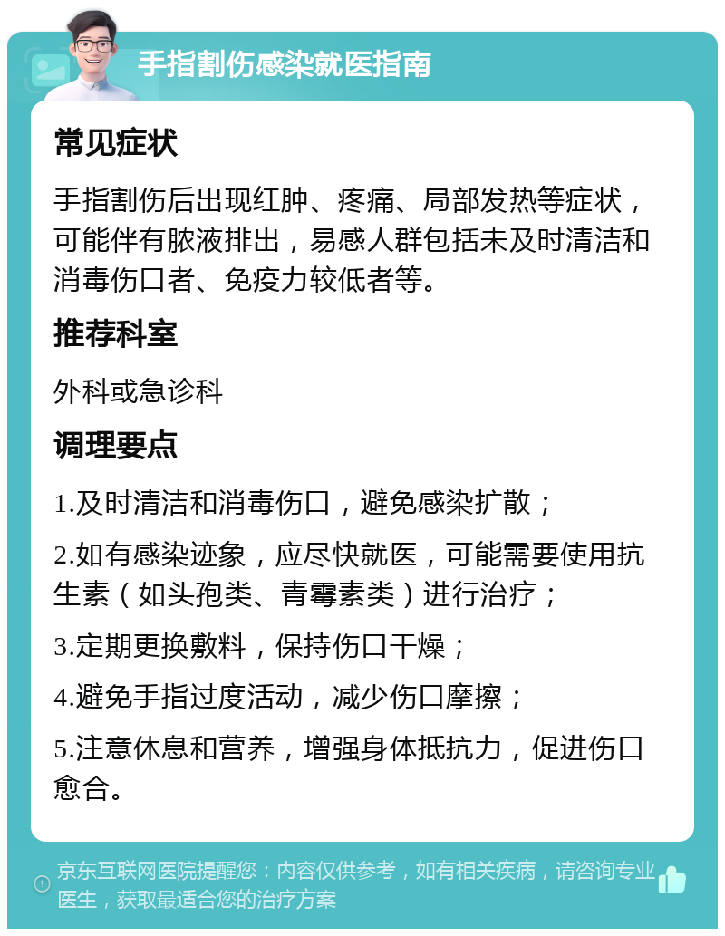 手指割伤感染就医指南 常见症状 手指割伤后出现红肿、疼痛、局部发热等症状，可能伴有脓液排出，易感人群包括未及时清洁和消毒伤口者、免疫力较低者等。 推荐科室 外科或急诊科 调理要点 1.及时清洁和消毒伤口，避免感染扩散； 2.如有感染迹象，应尽快就医，可能需要使用抗生素（如头孢类、青霉素类）进行治疗； 3.定期更换敷料，保持伤口干燥； 4.避免手指过度活动，减少伤口摩擦； 5.注意休息和营养，增强身体抵抗力，促进伤口愈合。