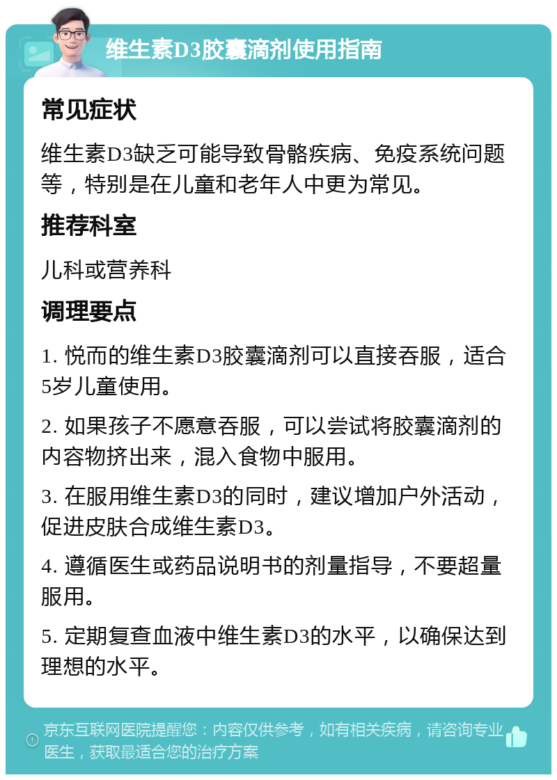 维生素D3胶囊滴剂使用指南 常见症状 维生素D3缺乏可能导致骨骼疾病、免疫系统问题等，特别是在儿童和老年人中更为常见。 推荐科室 儿科或营养科 调理要点 1. 悦而的维生素D3胶囊滴剂可以直接吞服，适合5岁儿童使用。 2. 如果孩子不愿意吞服，可以尝试将胶囊滴剂的内容物挤出来，混入食物中服用。 3. 在服用维生素D3的同时，建议增加户外活动，促进皮肤合成维生素D3。 4. 遵循医生或药品说明书的剂量指导，不要超量服用。 5. 定期复查血液中维生素D3的水平，以确保达到理想的水平。