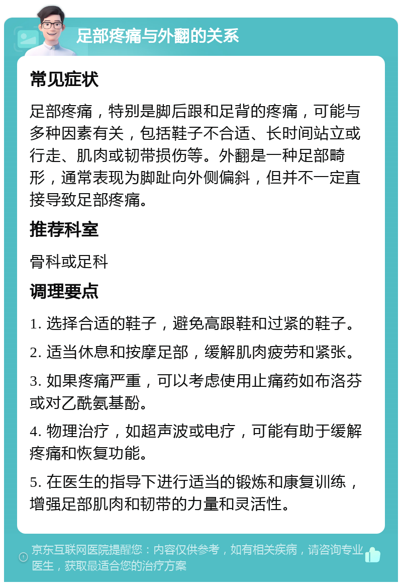 足部疼痛与外翻的关系 常见症状 足部疼痛，特别是脚后跟和足背的疼痛，可能与多种因素有关，包括鞋子不合适、长时间站立或行走、肌肉或韧带损伤等。外翻是一种足部畸形，通常表现为脚趾向外侧偏斜，但并不一定直接导致足部疼痛。 推荐科室 骨科或足科 调理要点 1. 选择合适的鞋子，避免高跟鞋和过紧的鞋子。 2. 适当休息和按摩足部，缓解肌肉疲劳和紧张。 3. 如果疼痛严重，可以考虑使用止痛药如布洛芬或对乙酰氨基酚。 4. 物理治疗，如超声波或电疗，可能有助于缓解疼痛和恢复功能。 5. 在医生的指导下进行适当的锻炼和康复训练，增强足部肌肉和韧带的力量和灵活性。