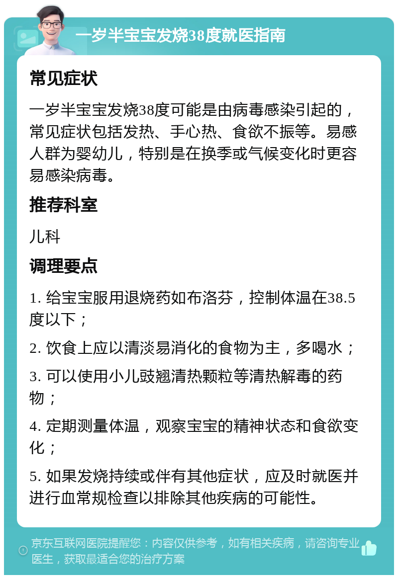 一岁半宝宝发烧38度就医指南 常见症状 一岁半宝宝发烧38度可能是由病毒感染引起的，常见症状包括发热、手心热、食欲不振等。易感人群为婴幼儿，特别是在换季或气候变化时更容易感染病毒。 推荐科室 儿科 调理要点 1. 给宝宝服用退烧药如布洛芬，控制体温在38.5度以下； 2. 饮食上应以清淡易消化的食物为主，多喝水； 3. 可以使用小儿豉翘清热颗粒等清热解毒的药物； 4. 定期测量体温，观察宝宝的精神状态和食欲变化； 5. 如果发烧持续或伴有其他症状，应及时就医并进行血常规检查以排除其他疾病的可能性。