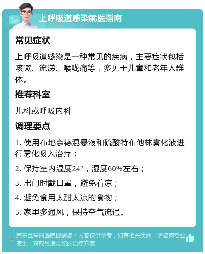 上呼吸道感染就医指南 常见症状 上呼吸道感染是一种常见的疾病，主要症状包括咳嗽、流涕、喉咙痛等，多见于儿童和老年人群体。 推荐科室 儿科或呼吸内科 调理要点 1. 使用布地奈德混悬液和硫酸特布他林雾化液进行雾化吸入治疗； 2. 保持室内温度24°，湿度60%左右； 3. 出门时戴口罩，避免着凉； 4. 避免食用太甜太凉的食物； 5. 家里多通风，保持空气流通。