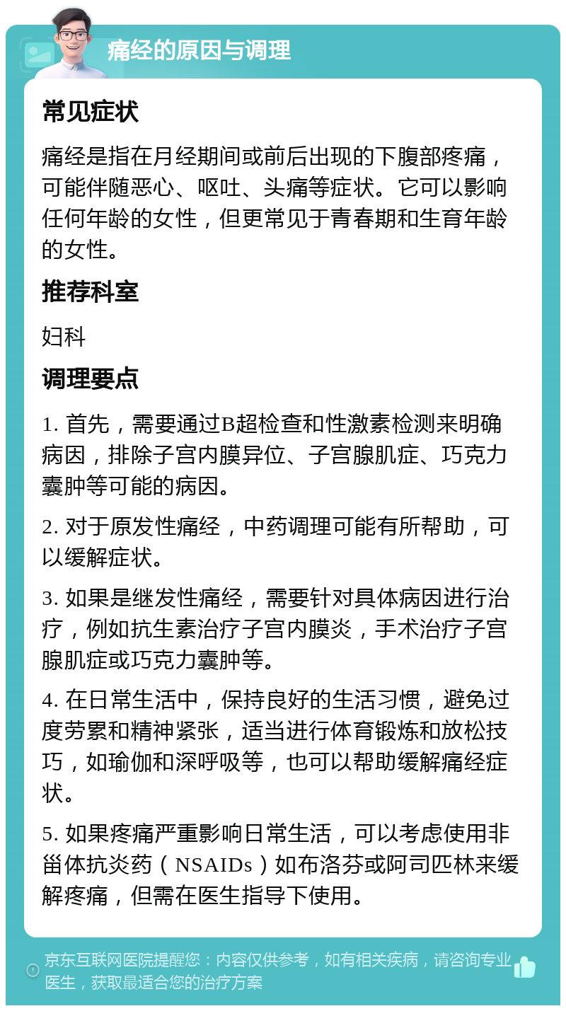 痛经的原因与调理 常见症状 痛经是指在月经期间或前后出现的下腹部疼痛，可能伴随恶心、呕吐、头痛等症状。它可以影响任何年龄的女性，但更常见于青春期和生育年龄的女性。 推荐科室 妇科 调理要点 1. 首先，需要通过B超检查和性激素检测来明确病因，排除子宫内膜异位、子宫腺肌症、巧克力囊肿等可能的病因。 2. 对于原发性痛经，中药调理可能有所帮助，可以缓解症状。 3. 如果是继发性痛经，需要针对具体病因进行治疗，例如抗生素治疗子宫内膜炎，手术治疗子宫腺肌症或巧克力囊肿等。 4. 在日常生活中，保持良好的生活习惯，避免过度劳累和精神紧张，适当进行体育锻炼和放松技巧，如瑜伽和深呼吸等，也可以帮助缓解痛经症状。 5. 如果疼痛严重影响日常生活，可以考虑使用非甾体抗炎药（NSAIDs）如布洛芬或阿司匹林来缓解疼痛，但需在医生指导下使用。