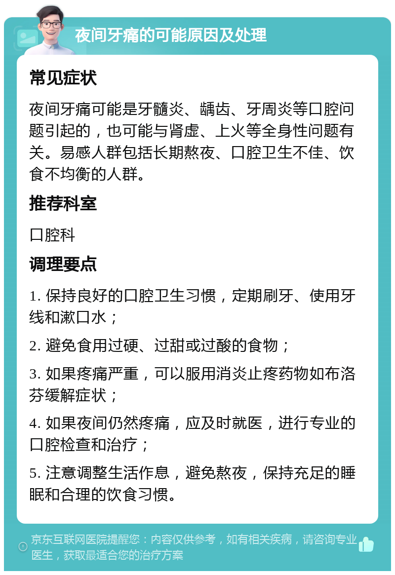 夜间牙痛的可能原因及处理 常见症状 夜间牙痛可能是牙髓炎、龋齿、牙周炎等口腔问题引起的，也可能与肾虚、上火等全身性问题有关。易感人群包括长期熬夜、口腔卫生不佳、饮食不均衡的人群。 推荐科室 口腔科 调理要点 1. 保持良好的口腔卫生习惯，定期刷牙、使用牙线和漱口水； 2. 避免食用过硬、过甜或过酸的食物； 3. 如果疼痛严重，可以服用消炎止疼药物如布洛芬缓解症状； 4. 如果夜间仍然疼痛，应及时就医，进行专业的口腔检查和治疗； 5. 注意调整生活作息，避免熬夜，保持充足的睡眠和合理的饮食习惯。