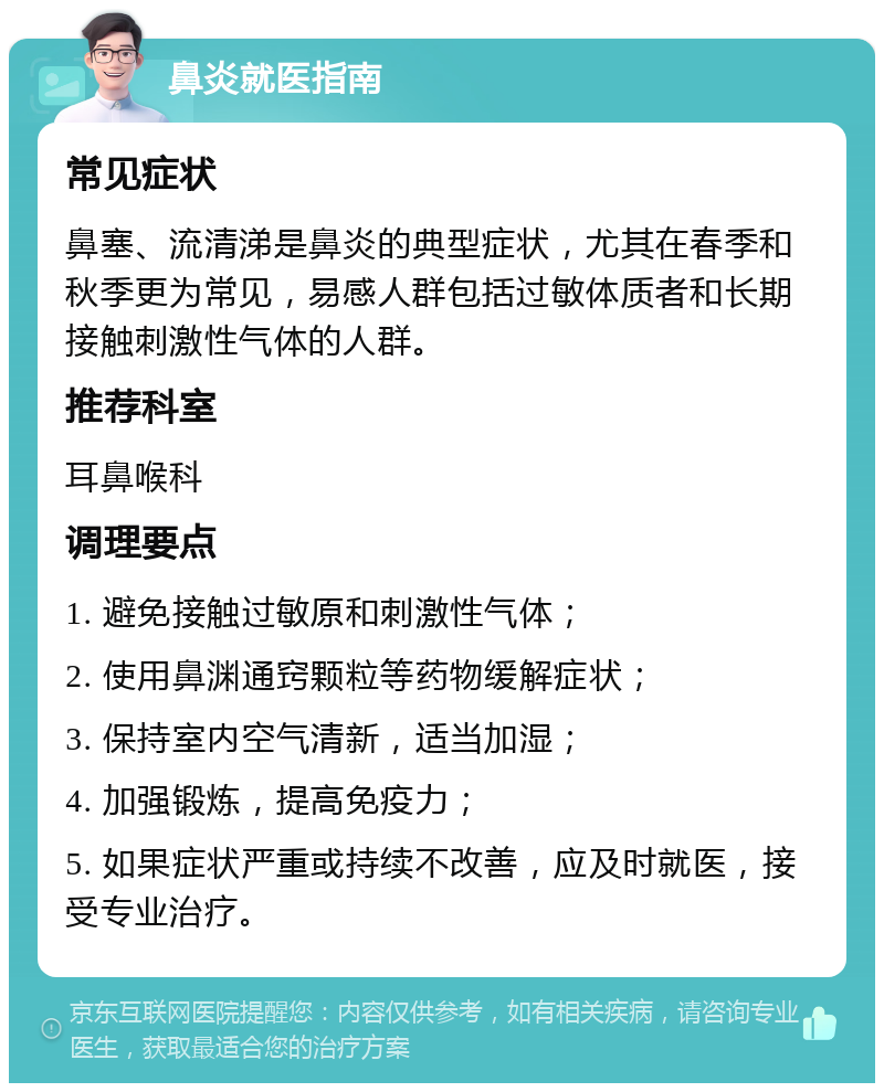 鼻炎就医指南 常见症状 鼻塞、流清涕是鼻炎的典型症状，尤其在春季和秋季更为常见，易感人群包括过敏体质者和长期接触刺激性气体的人群。 推荐科室 耳鼻喉科 调理要点 1. 避免接触过敏原和刺激性气体； 2. 使用鼻渊通窍颗粒等药物缓解症状； 3. 保持室内空气清新，适当加湿； 4. 加强锻炼，提高免疫力； 5. 如果症状严重或持续不改善，应及时就医，接受专业治疗。