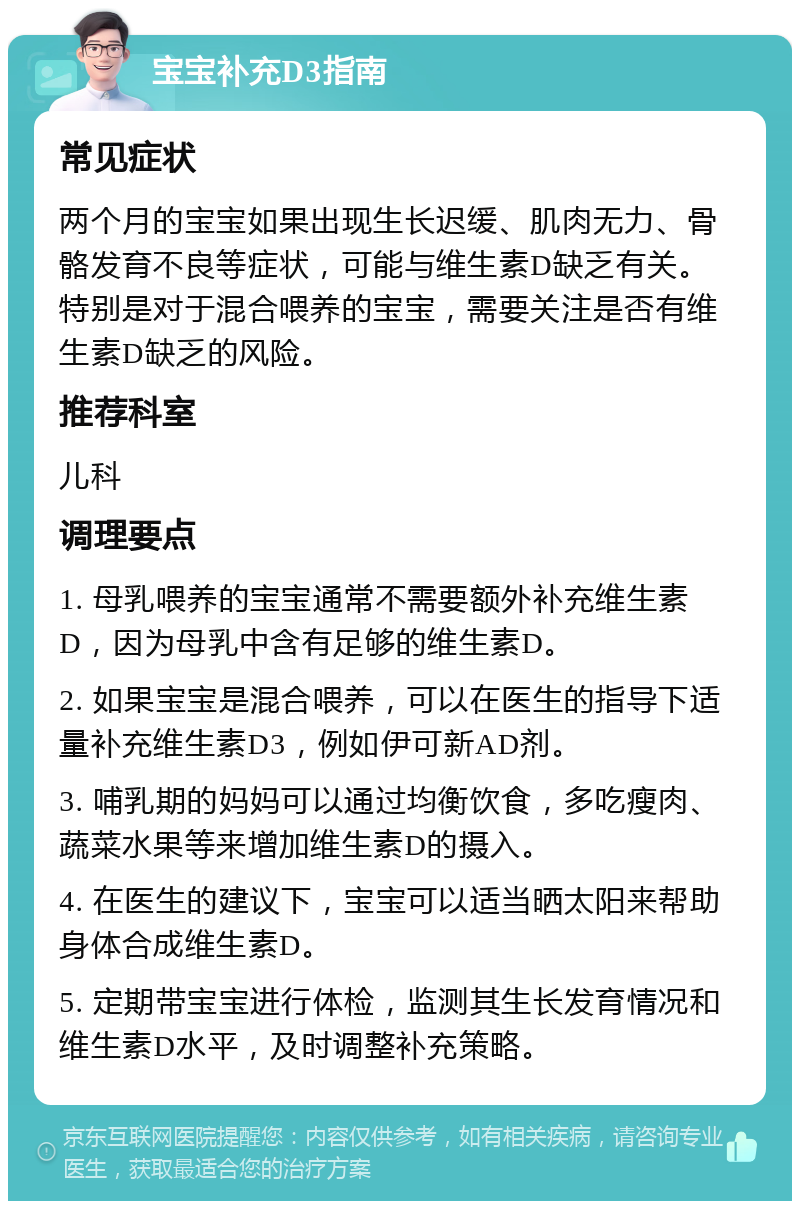 宝宝补充D3指南 常见症状 两个月的宝宝如果出现生长迟缓、肌肉无力、骨骼发育不良等症状，可能与维生素D缺乏有关。特别是对于混合喂养的宝宝，需要关注是否有维生素D缺乏的风险。 推荐科室 儿科 调理要点 1. 母乳喂养的宝宝通常不需要额外补充维生素D，因为母乳中含有足够的维生素D。 2. 如果宝宝是混合喂养，可以在医生的指导下适量补充维生素D3，例如伊可新AD剂。 3. 哺乳期的妈妈可以通过均衡饮食，多吃瘦肉、蔬菜水果等来增加维生素D的摄入。 4. 在医生的建议下，宝宝可以适当晒太阳来帮助身体合成维生素D。 5. 定期带宝宝进行体检，监测其生长发育情况和维生素D水平，及时调整补充策略。