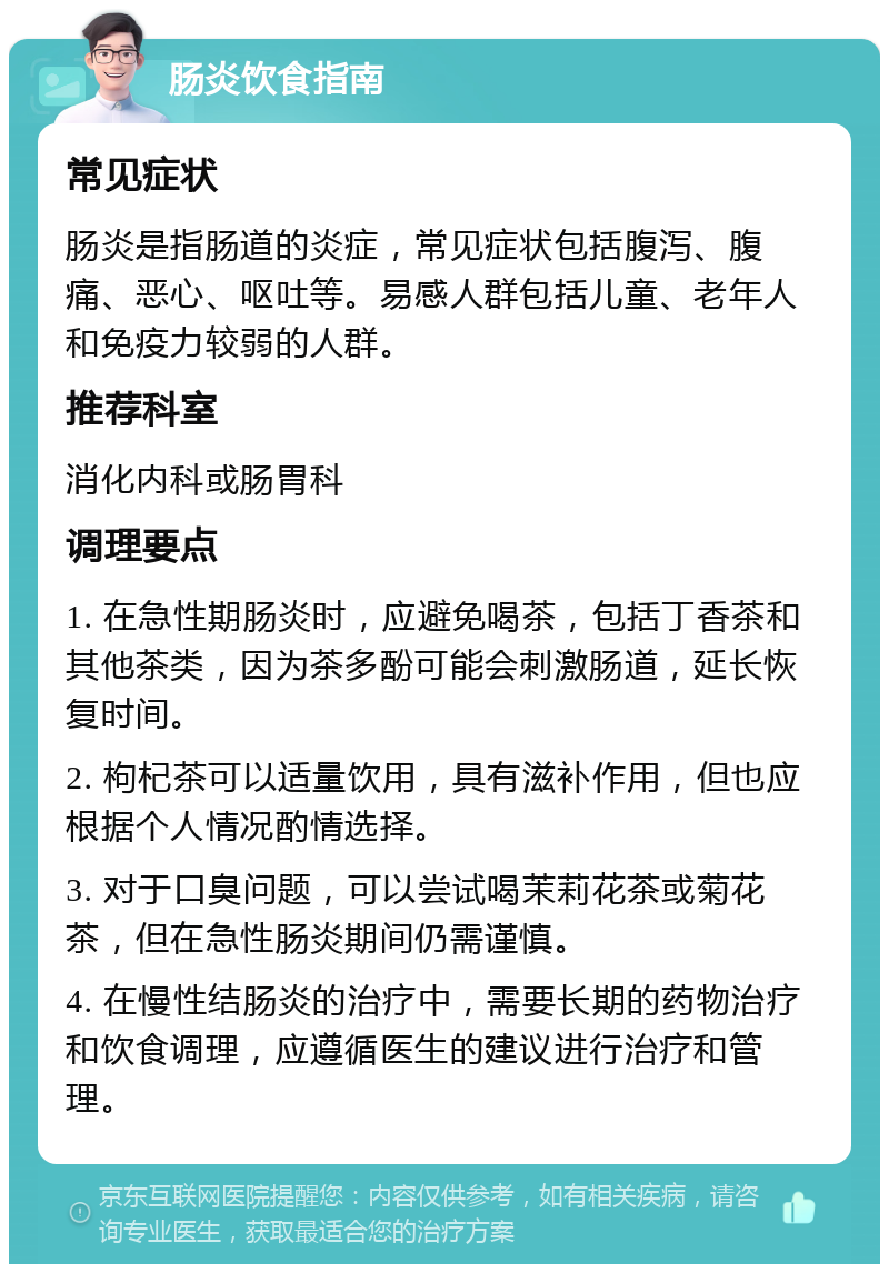 肠炎饮食指南 常见症状 肠炎是指肠道的炎症，常见症状包括腹泻、腹痛、恶心、呕吐等。易感人群包括儿童、老年人和免疫力较弱的人群。 推荐科室 消化内科或肠胃科 调理要点 1. 在急性期肠炎时，应避免喝茶，包括丁香茶和其他茶类，因为茶多酚可能会刺激肠道，延长恢复时间。 2. 枸杞茶可以适量饮用，具有滋补作用，但也应根据个人情况酌情选择。 3. 对于口臭问题，可以尝试喝茉莉花茶或菊花茶，但在急性肠炎期间仍需谨慎。 4. 在慢性结肠炎的治疗中，需要长期的药物治疗和饮食调理，应遵循医生的建议进行治疗和管理。