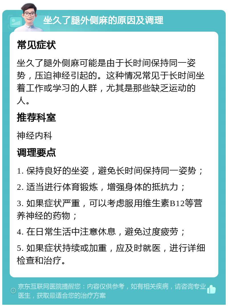 坐久了腿外侧麻的原因及调理 常见症状 坐久了腿外侧麻可能是由于长时间保持同一姿势，压迫神经引起的。这种情况常见于长时间坐着工作或学习的人群，尤其是那些缺乏运动的人。 推荐科室 神经内科 调理要点 1. 保持良好的坐姿，避免长时间保持同一姿势； 2. 适当进行体育锻炼，增强身体的抵抗力； 3. 如果症状严重，可以考虑服用维生素B12等营养神经的药物； 4. 在日常生活中注意休息，避免过度疲劳； 5. 如果症状持续或加重，应及时就医，进行详细检查和治疗。