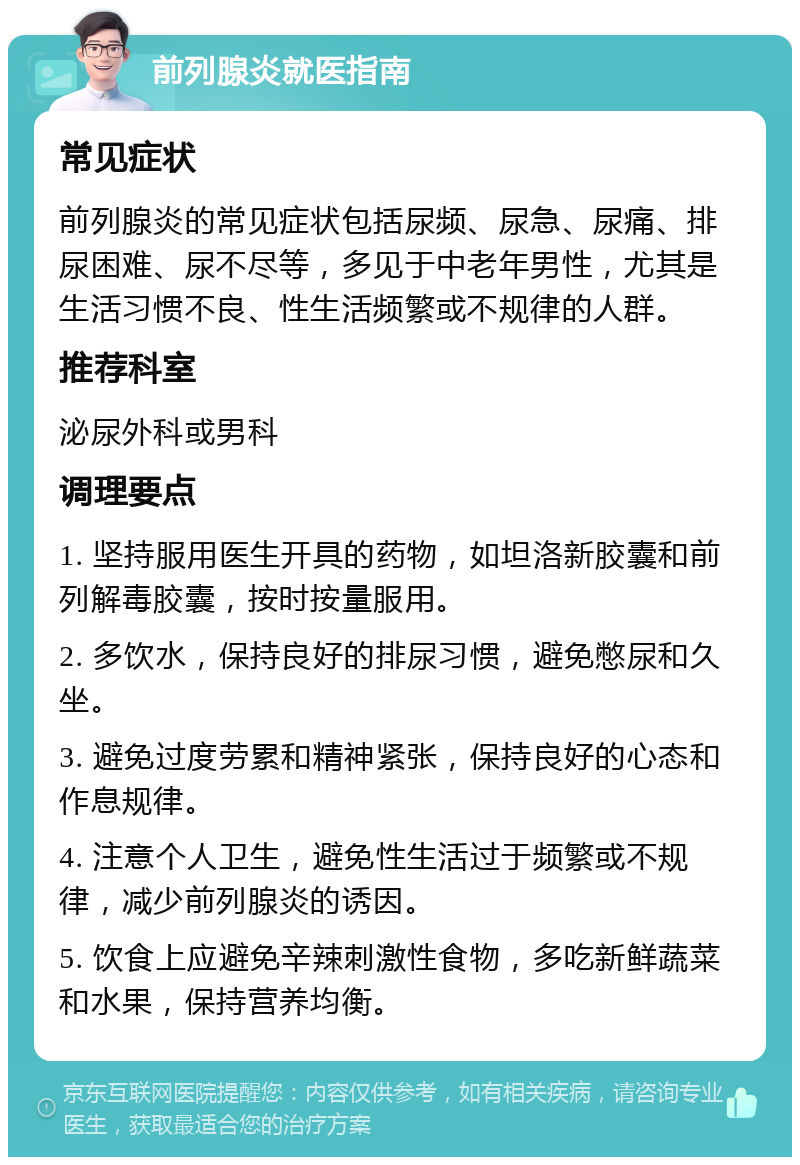 前列腺炎就医指南 常见症状 前列腺炎的常见症状包括尿频、尿急、尿痛、排尿困难、尿不尽等，多见于中老年男性，尤其是生活习惯不良、性生活频繁或不规律的人群。 推荐科室 泌尿外科或男科 调理要点 1. 坚持服用医生开具的药物，如坦洛新胶囊和前列解毒胶囊，按时按量服用。 2. 多饮水，保持良好的排尿习惯，避免憋尿和久坐。 3. 避免过度劳累和精神紧张，保持良好的心态和作息规律。 4. 注意个人卫生，避免性生活过于频繁或不规律，减少前列腺炎的诱因。 5. 饮食上应避免辛辣刺激性食物，多吃新鲜蔬菜和水果，保持营养均衡。