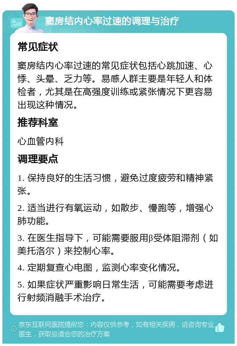 窦房结内心率过速的调理与治疗 常见症状 窦房结内心率过速的常见症状包括心跳加速、心悸、头晕、乏力等。易感人群主要是年轻人和体检者，尤其是在高强度训练或紧张情况下更容易出现这种情况。 推荐科室 心血管内科 调理要点 1. 保持良好的生活习惯，避免过度疲劳和精神紧张。 2. 适当进行有氧运动，如散步、慢跑等，增强心肺功能。 3. 在医生指导下，可能需要服用β受体阻滞剂（如美托洛尔）来控制心率。 4. 定期复查心电图，监测心率变化情况。 5. 如果症状严重影响日常生活，可能需要考虑进行射频消融手术治疗。