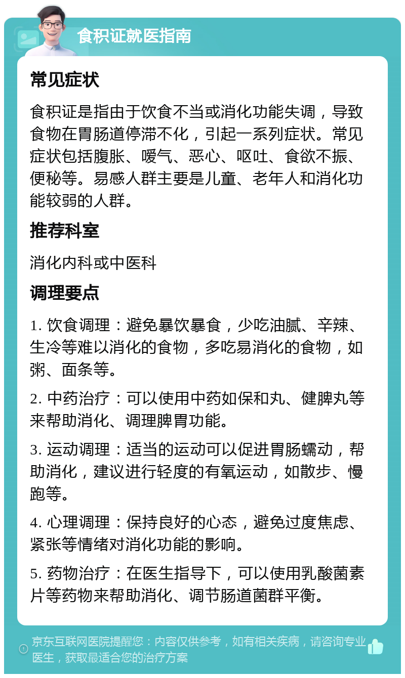 食积证就医指南 常见症状 食积证是指由于饮食不当或消化功能失调，导致食物在胃肠道停滞不化，引起一系列症状。常见症状包括腹胀、嗳气、恶心、呕吐、食欲不振、便秘等。易感人群主要是儿童、老年人和消化功能较弱的人群。 推荐科室 消化内科或中医科 调理要点 1. 饮食调理：避免暴饮暴食，少吃油腻、辛辣、生冷等难以消化的食物，多吃易消化的食物，如粥、面条等。 2. 中药治疗：可以使用中药如保和丸、健脾丸等来帮助消化、调理脾胃功能。 3. 运动调理：适当的运动可以促进胃肠蠕动，帮助消化，建议进行轻度的有氧运动，如散步、慢跑等。 4. 心理调理：保持良好的心态，避免过度焦虑、紧张等情绪对消化功能的影响。 5. 药物治疗：在医生指导下，可以使用乳酸菌素片等药物来帮助消化、调节肠道菌群平衡。