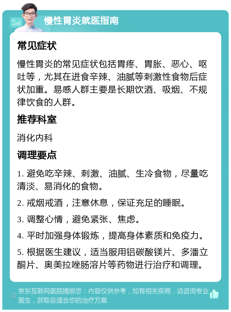 慢性胃炎就医指南 常见症状 慢性胃炎的常见症状包括胃疼、胃胀、恶心、呕吐等，尤其在进食辛辣、油腻等刺激性食物后症状加重。易感人群主要是长期饮酒、吸烟、不规律饮食的人群。 推荐科室 消化内科 调理要点 1. 避免吃辛辣、刺激、油腻、生冷食物，尽量吃清淡、易消化的食物。 2. 戒烟戒酒，注意休息，保证充足的睡眠。 3. 调整心情，避免紧张、焦虑。 4. 平时加强身体锻炼，提高身体素质和免疫力。 5. 根据医生建议，适当服用铝碳酸镁片、多潘立酮片、奥美拉唑肠溶片等药物进行治疗和调理。