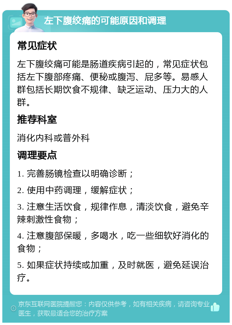 左下腹绞痛的可能原因和调理 常见症状 左下腹绞痛可能是肠道疾病引起的，常见症状包括左下腹部疼痛、便秘或腹泻、屁多等。易感人群包括长期饮食不规律、缺乏运动、压力大的人群。 推荐科室 消化内科或普外科 调理要点 1. 完善肠镜检查以明确诊断； 2. 使用中药调理，缓解症状； 3. 注意生活饮食，规律作息，清淡饮食，避免辛辣刺激性食物； 4. 注意腹部保暖，多喝水，吃一些细软好消化的食物； 5. 如果症状持续或加重，及时就医，避免延误治疗。