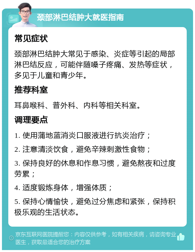 颈部淋巴结肿大就医指南 常见症状 颈部淋巴结肿大常见于感染、炎症等引起的局部淋巴结反应，可能伴随嗓子疼痛、发热等症状，多见于儿童和青少年。 推荐科室 耳鼻喉科、普外科、内科等相关科室。 调理要点 1. 使用蒲地蓝消炎口服液进行抗炎治疗； 2. 注意清淡饮食，避免辛辣刺激性食物； 3. 保持良好的休息和作息习惯，避免熬夜和过度劳累； 4. 适度锻炼身体，增强体质； 5. 保持心情愉快，避免过分焦虑和紧张，保持积极乐观的生活状态。