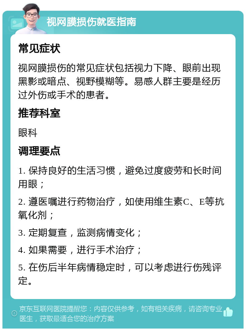 视网膜损伤就医指南 常见症状 视网膜损伤的常见症状包括视力下降、眼前出现黑影或暗点、视野模糊等。易感人群主要是经历过外伤或手术的患者。 推荐科室 眼科 调理要点 1. 保持良好的生活习惯，避免过度疲劳和长时间用眼； 2. 遵医嘱进行药物治疗，如使用维生素C、E等抗氧化剂； 3. 定期复查，监测病情变化； 4. 如果需要，进行手术治疗； 5. 在伤后半年病情稳定时，可以考虑进行伤残评定。