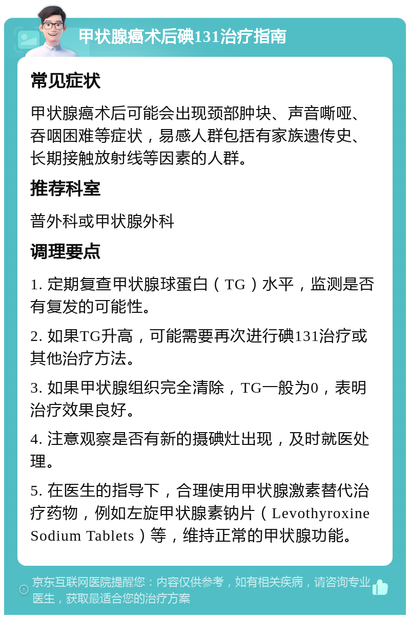 甲状腺癌术后碘131治疗指南 常见症状 甲状腺癌术后可能会出现颈部肿块、声音嘶哑、吞咽困难等症状，易感人群包括有家族遗传史、长期接触放射线等因素的人群。 推荐科室 普外科或甲状腺外科 调理要点 1. 定期复查甲状腺球蛋白（TG）水平，监测是否有复发的可能性。 2. 如果TG升高，可能需要再次进行碘131治疗或其他治疗方法。 3. 如果甲状腺组织完全清除，TG一般为0，表明治疗效果良好。 4. 注意观察是否有新的摄碘灶出现，及时就医处理。 5. 在医生的指导下，合理使用甲状腺激素替代治疗药物，例如左旋甲状腺素钠片（Levothyroxine Sodium Tablets）等，维持正常的甲状腺功能。