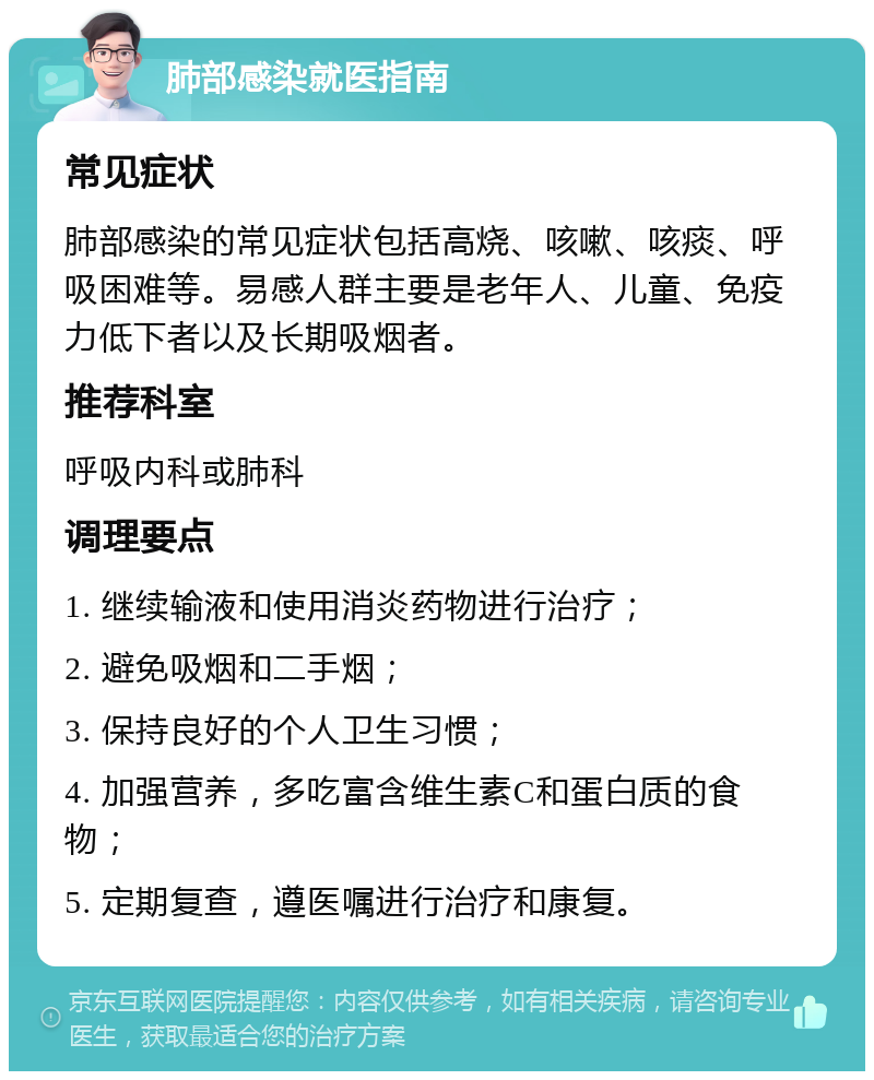 肺部感染就医指南 常见症状 肺部感染的常见症状包括高烧、咳嗽、咳痰、呼吸困难等。易感人群主要是老年人、儿童、免疫力低下者以及长期吸烟者。 推荐科室 呼吸内科或肺科 调理要点 1. 继续输液和使用消炎药物进行治疗； 2. 避免吸烟和二手烟； 3. 保持良好的个人卫生习惯； 4. 加强营养，多吃富含维生素C和蛋白质的食物； 5. 定期复查，遵医嘱进行治疗和康复。