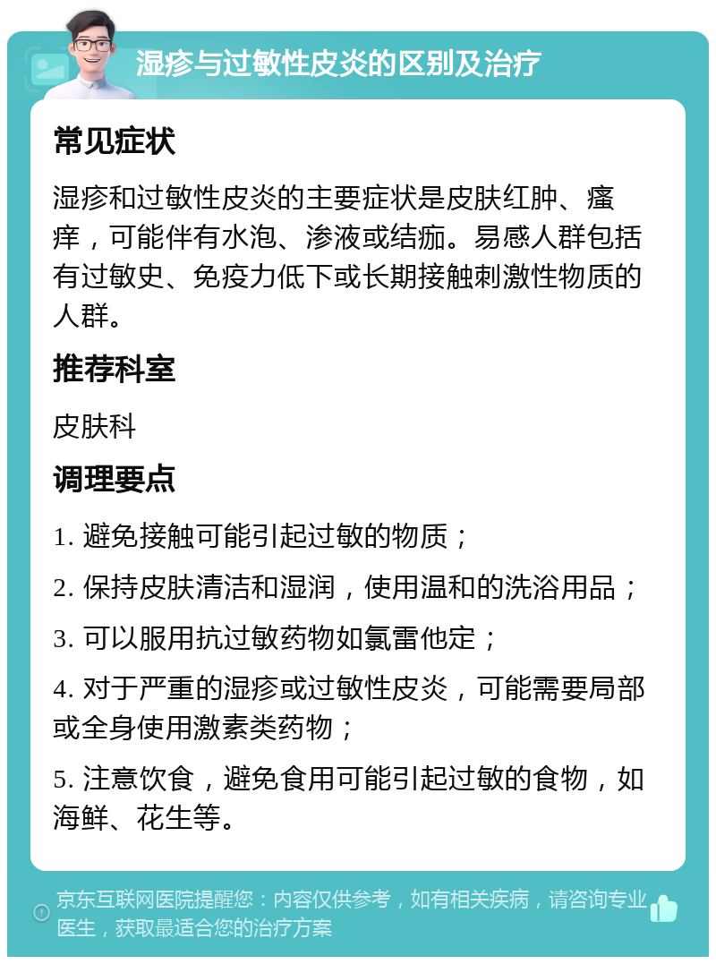 湿疹与过敏性皮炎的区别及治疗 常见症状 湿疹和过敏性皮炎的主要症状是皮肤红肿、瘙痒，可能伴有水泡、渗液或结痂。易感人群包括有过敏史、免疫力低下或长期接触刺激性物质的人群。 推荐科室 皮肤科 调理要点 1. 避免接触可能引起过敏的物质； 2. 保持皮肤清洁和湿润，使用温和的洗浴用品； 3. 可以服用抗过敏药物如氯雷他定； 4. 对于严重的湿疹或过敏性皮炎，可能需要局部或全身使用激素类药物； 5. 注意饮食，避免食用可能引起过敏的食物，如海鲜、花生等。