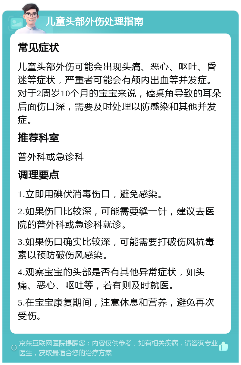 儿童头部外伤处理指南 常见症状 儿童头部外伤可能会出现头痛、恶心、呕吐、昏迷等症状，严重者可能会有颅内出血等并发症。对于2周岁10个月的宝宝来说，磕桌角导致的耳朵后面伤口深，需要及时处理以防感染和其他并发症。 推荐科室 普外科或急诊科 调理要点 1.立即用碘伏消毒伤口，避免感染。 2.如果伤口比较深，可能需要缝一针，建议去医院的普外科或急诊科就诊。 3.如果伤口确实比较深，可能需要打破伤风抗毒素以预防破伤风感染。 4.观察宝宝的头部是否有其他异常症状，如头痛、恶心、呕吐等，若有则及时就医。 5.在宝宝康复期间，注意休息和营养，避免再次受伤。