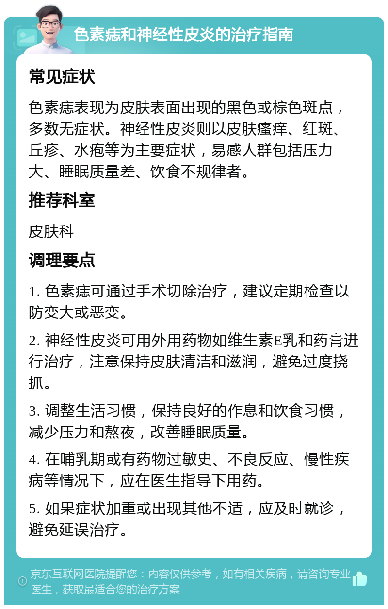 色素痣和神经性皮炎的治疗指南 常见症状 色素痣表现为皮肤表面出现的黑色或棕色斑点，多数无症状。神经性皮炎则以皮肤瘙痒、红斑、丘疹、水疱等为主要症状，易感人群包括压力大、睡眠质量差、饮食不规律者。 推荐科室 皮肤科 调理要点 1. 色素痣可通过手术切除治疗，建议定期检查以防变大或恶变。 2. 神经性皮炎可用外用药物如维生素E乳和药膏进行治疗，注意保持皮肤清洁和滋润，避免过度挠抓。 3. 调整生活习惯，保持良好的作息和饮食习惯，减少压力和熬夜，改善睡眠质量。 4. 在哺乳期或有药物过敏史、不良反应、慢性疾病等情况下，应在医生指导下用药。 5. 如果症状加重或出现其他不适，应及时就诊，避免延误治疗。