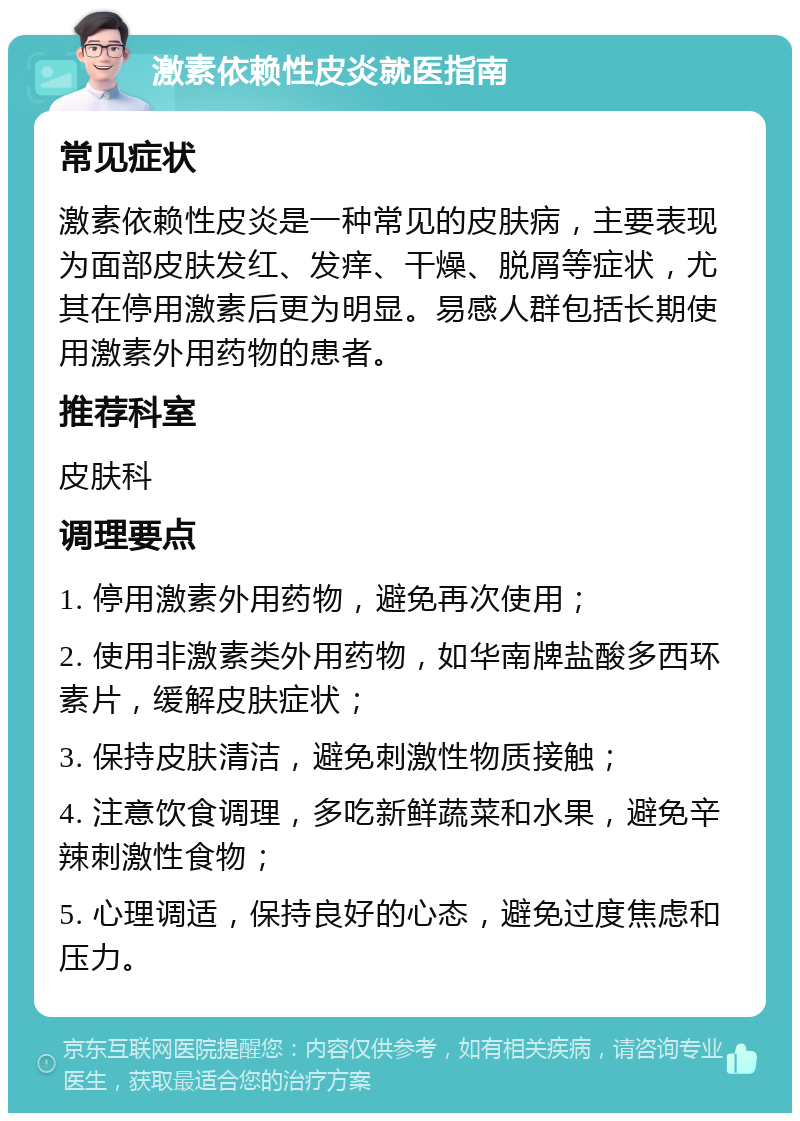 激素依赖性皮炎就医指南 常见症状 激素依赖性皮炎是一种常见的皮肤病，主要表现为面部皮肤发红、发痒、干燥、脱屑等症状，尤其在停用激素后更为明显。易感人群包括长期使用激素外用药物的患者。 推荐科室 皮肤科 调理要点 1. 停用激素外用药物，避免再次使用； 2. 使用非激素类外用药物，如华南牌盐酸多西环素片，缓解皮肤症状； 3. 保持皮肤清洁，避免刺激性物质接触； 4. 注意饮食调理，多吃新鲜蔬菜和水果，避免辛辣刺激性食物； 5. 心理调适，保持良好的心态，避免过度焦虑和压力。