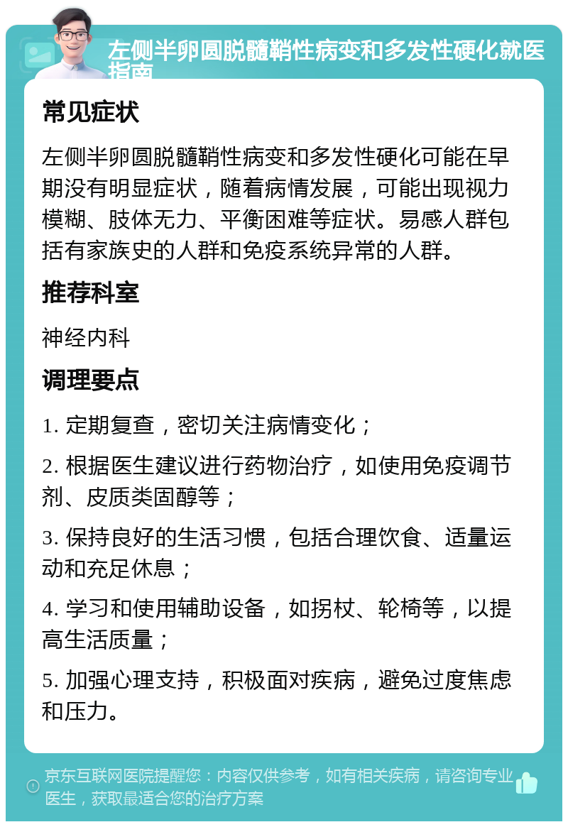 左侧半卵圆脱髓鞘性病变和多发性硬化就医指南 常见症状 左侧半卵圆脱髓鞘性病变和多发性硬化可能在早期没有明显症状，随着病情发展，可能出现视力模糊、肢体无力、平衡困难等症状。易感人群包括有家族史的人群和免疫系统异常的人群。 推荐科室 神经内科 调理要点 1. 定期复查，密切关注病情变化； 2. 根据医生建议进行药物治疗，如使用免疫调节剂、皮质类固醇等； 3. 保持良好的生活习惯，包括合理饮食、适量运动和充足休息； 4. 学习和使用辅助设备，如拐杖、轮椅等，以提高生活质量； 5. 加强心理支持，积极面对疾病，避免过度焦虑和压力。